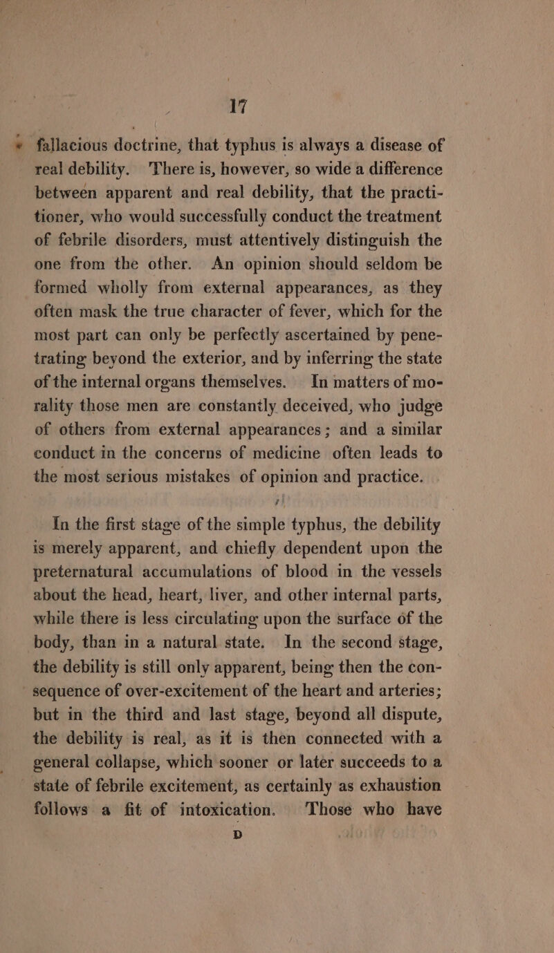 * fallacious doctrine, that typhus is always a disease of real debility. There is, however, so wide a difference between apparent and real debility, that the practi- tioner, who would successfully conduct the treatment of febrile disorders, must attentively distinguish the one from the other. An opinion should seldom be formed wholly from external appearances, as they often mask the true character of fever, which for the most part can only be perfectly ascertained by pene- trating beyond the exterior, and by inferring the state of the internal organs themselves. In matters of mo- rality those men are constantly deceived, who judge of others from external appearances; and a similar conduct in the concerns of medicine often leads to the most serious mistakes of opinion and practice. In the first stage of the simple typhus, the debility is merely apparent, and chiefly dependent upon the preternatural accumulations of blood in the vessels about the head, heart, liver, and other internal parts, while there is less circulating upon the surface of the body, than in a natural state. In the second stage, the debility is still only apparent, being then the con- sequence of over-excitement of the heart and arteries; but in the third and last stage, beyond all dispute, the debility is real, as it is then connected with a general collapse, which sooner or later succeeds to a state of febrile excitement, as certainly as exhaustion follows a fit of intoxication. Those who have = |