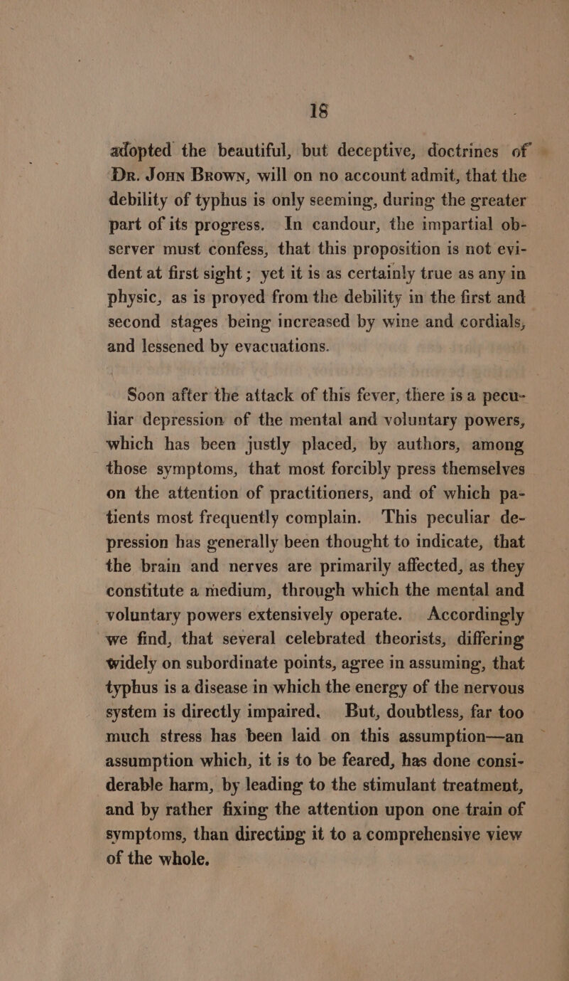 adopted the beautiful, but deceptive, doctrines of — Dr. Joun Brown, will on no account admit, that the debility of typhus is only seeming, during the greater part of its progress. In candour, the impartial ob- server must confess, that this proposition is not evi- dent at first sight ; yet it is as certainly true as any in physic, as is proyed from the debility in the first and second stages being increased by wine and cordials, and lessened by evacuations. Soon after the attack of this fever, there isa pecu- liar depression of the mental and voluntary powers, which has been justly placed, by authors, among those symptoms, that most forcibly press themselves on the attention of practitioners, and of which pa- tients most frequently complam. This peculiar de- pression has generally been thought to indicate, that the brain and nerves are primarily affected, as they constitute a medium, through which the mental and voluntary powers extensively operate. Accordingly we find, that several celebrated theorists, differing widely on subordinate points, agree in assuming, that typhus is a disease in which the energy of the nervous system is directly impaired. But, doubtless, far too much stress has been laid on this assumption—an assumption which, it is to be feared, has done consi- derable harm, by leading to the stimulant treatment, and by rather fixing the attention upon one train of symptoms, than directing it to a comprehensive view of the whole.