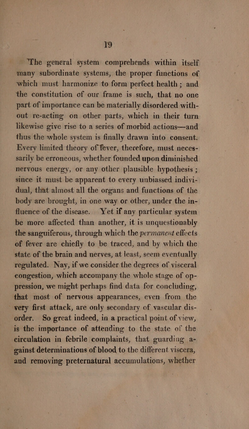 ‘The general system comprehends within itself many subordinate systems, the proper functions of which must harmonize to form perfect health ; and the constitution of our frame is such, that no one part of importance can be materially disordered with- out re-acting on other parts, which in their turn likewise give rise to a series of morbid actions—and thus the whole system is finally drawn into consent. Every limited theory of fever, therefore, must neces- sarily be erroneous, whether founded upon diminished nervous energy, or any other plausible hypothesis ; since it must be apparent to every unbiassed indivi- dual, that almost all the organs and functions of the body are brought, in one way or other, under the in- fluence of the disease. Yet if any particular system be more affected than another, it is unquestionably the sanguiferous, through which the permanent effects of fever are chiefly to be traced, and by which the state of the brain and nerves, at least, seem eventually regulated. Nay, if we consider the degrees of visceral congestion, which accompany the whole stage of op- pression, we might perhaps find data for concluding, that most of nervous appearances, even from the yety first attack, are only secondary of vascular dis- order. So great indeed, in a practical point of view, is the importance of attending to the state of the circulation in febrile complaints, that guarding a- gainst determinations of blood to the different viscera, and removing preternatural accumulations, whether