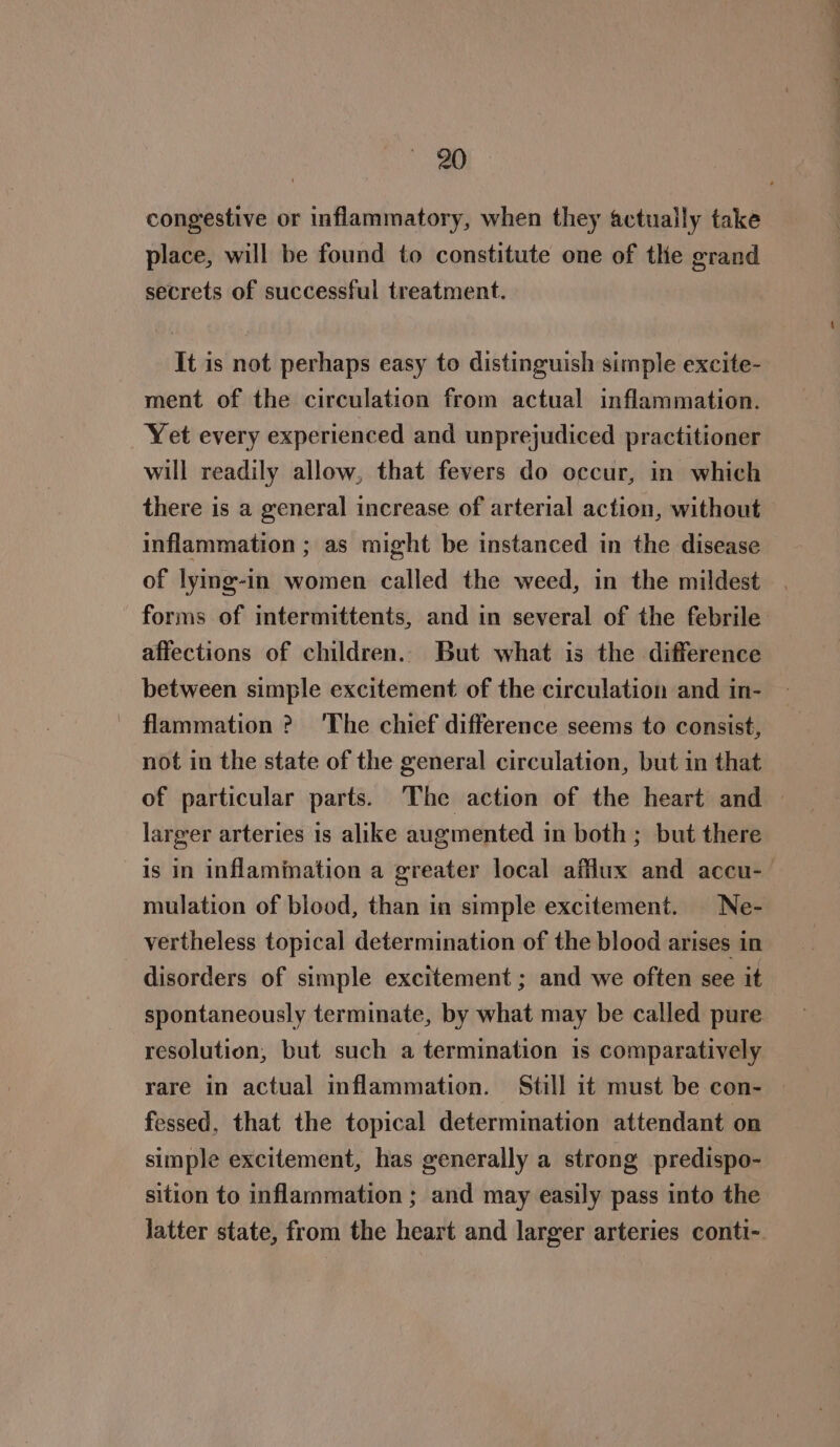 congestive or inflammatory, when they actually take place, will be found to constitute one of the grand secrets of successful treatment. It is not perhaps easy to distinguish simple excite- ment of the circulation from actual inflammation. Yet every experienced and unprejudiced practitioner will readily allow, that fevers do occur, in which there is a general increase of arterial action, without inflammation ; as might be instanced in the disease of lying-in women called the weed, in the mildest forms of intermittents, and in several of the febrile affections of children. But what is the difference between simple excitement of the circulation and in- flammation ? The chief difference seems to consist, not in the state of the general circulation, but in that of particular parts. The action of the heart and — larger arteries is alike augmented in both; but there is in inflamination a greater local afflux and accu- mulation of blood, than in simple excitement. Ne- vertheless topical determination of the blood arises in disorders of simple excitement ; and we often see it spontaneously terminate, by what may be called pure resolution, but such a termination is comparatively rare in actual inflammation. Still it must be con- | fessed, that the topical determination attendant on simple excitement, has generally a strong predispo- sition to inflammation ; and may easily pass into the latter state, from the heart and larger arteries conti-