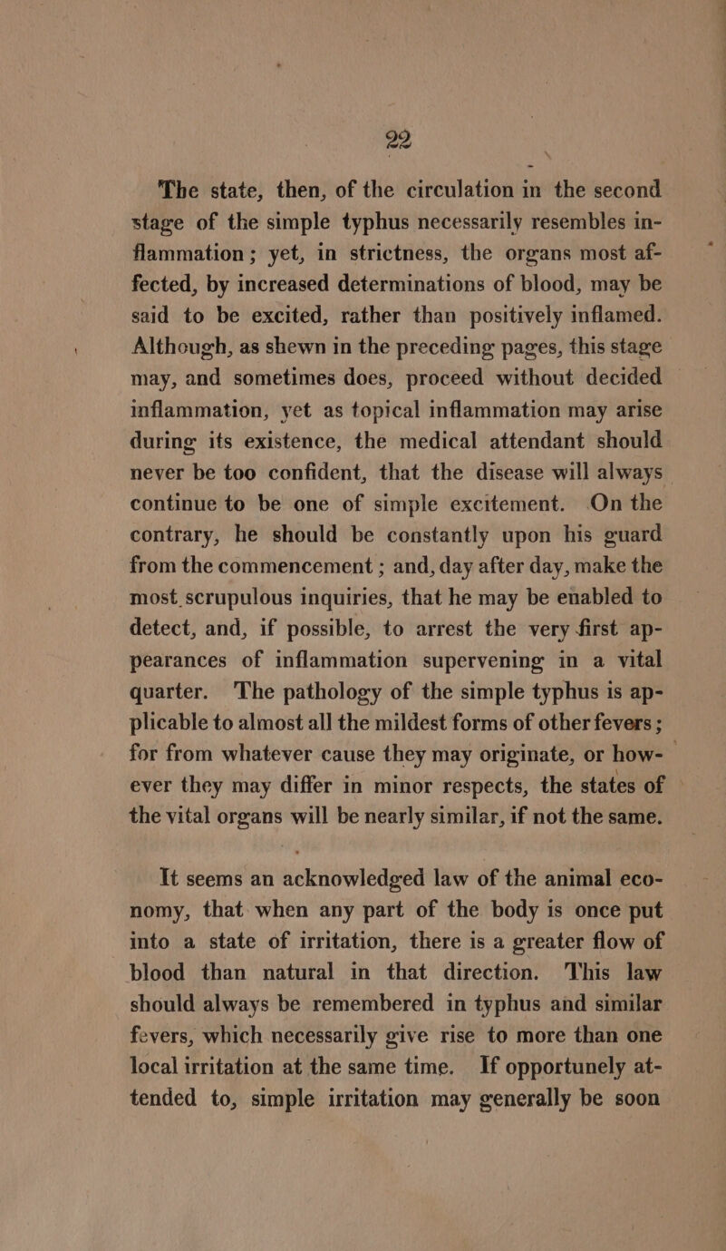 29 i The state, then, of the circulation in the second stage of the simple typhus necessarily resembles in- flammation ; yet, in strictness, the organs most af- fected, by increased determinations of blood, may be said to be excited, rather than positively inflamed. Although, as shewn in the preceding pages, this stage may, and sometimes does, proceed without decided — inflammation, yet as topical inflammation may arise during its existence, the medical attendant should never be too confident, that the disease will always continue to be one of simple excitement. On the contrary, he should be constantly upon his guard from the commencement ; and, day after day, make the most scrupulous inquiries, that he may be enabled to detect, and, if possible, to arrest the very first ap- pearances of inflammation supervening in a vital quarter. The pathology of the simple typhus is ap- plicable to almost all the mildest forms of other fevers ; for from whatever cause they may originate, or how- ever they may differ in minor respects, the states of © the vital organs will be nearly similar, if not the same. It seems an acknowledged law of the animal eco- nomy, that. when any part of the body is once put into a state of irritation, there is a greater flow of blood than natural in that direction. This law should always be remembered in typhus and similar fevers, which necessarily give rise to more than one local irritation at the same time. If opportunely at- tended to, simple irritation may generally be soon