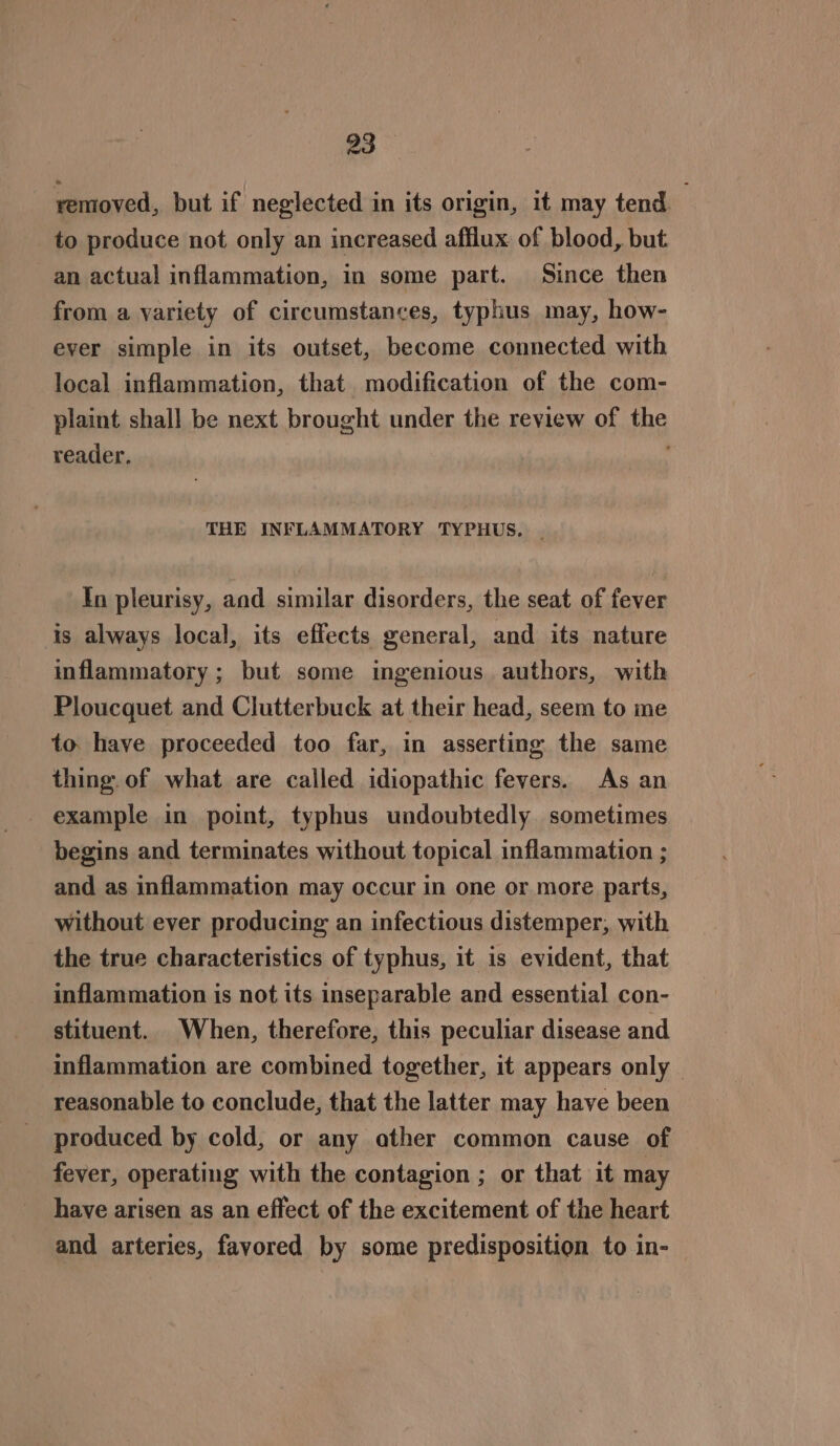removed, but if neglected in its origin, it may tend : to produce not only an increased afflux of blood, but an actual inflammation, in some part. Since then from a variety of circumstances, typhus may, how- ever simple in its outset, become connected with local inflammation, that modification of the com- plaint shall be next brought under the review of the reader. f THE INFLAMMATORY TYPHUS. . In pleurisy, and similar disorders, the seat of fever is always local, its effects general, and its nature inflammatory; but some ingenious authors, with Ploucquet and Clutterbuck at their head, seem to me to. have proceeded too far, in asserting the same thing. of what are called idiopathic fevers. As an example in point, typhus undoubtedly sometimes begins and terminates without topical inflammation ; and as inflammation may occur in one or more parts, without ever producing an infectious distemper, with the true characteristics of typhus, it is evident, that inflammation is not its inseparable and essential con- stituent. When, therefore, this peculiar disease and inflammation are combined together, it appears only | reasonable to conclude, that the latter may have been produced by cold, or any other common cause of fever, operating with the contagion ; or that it may have arisen as an effect of the excitement of the heart and arteries, favored by some predisposition to in-