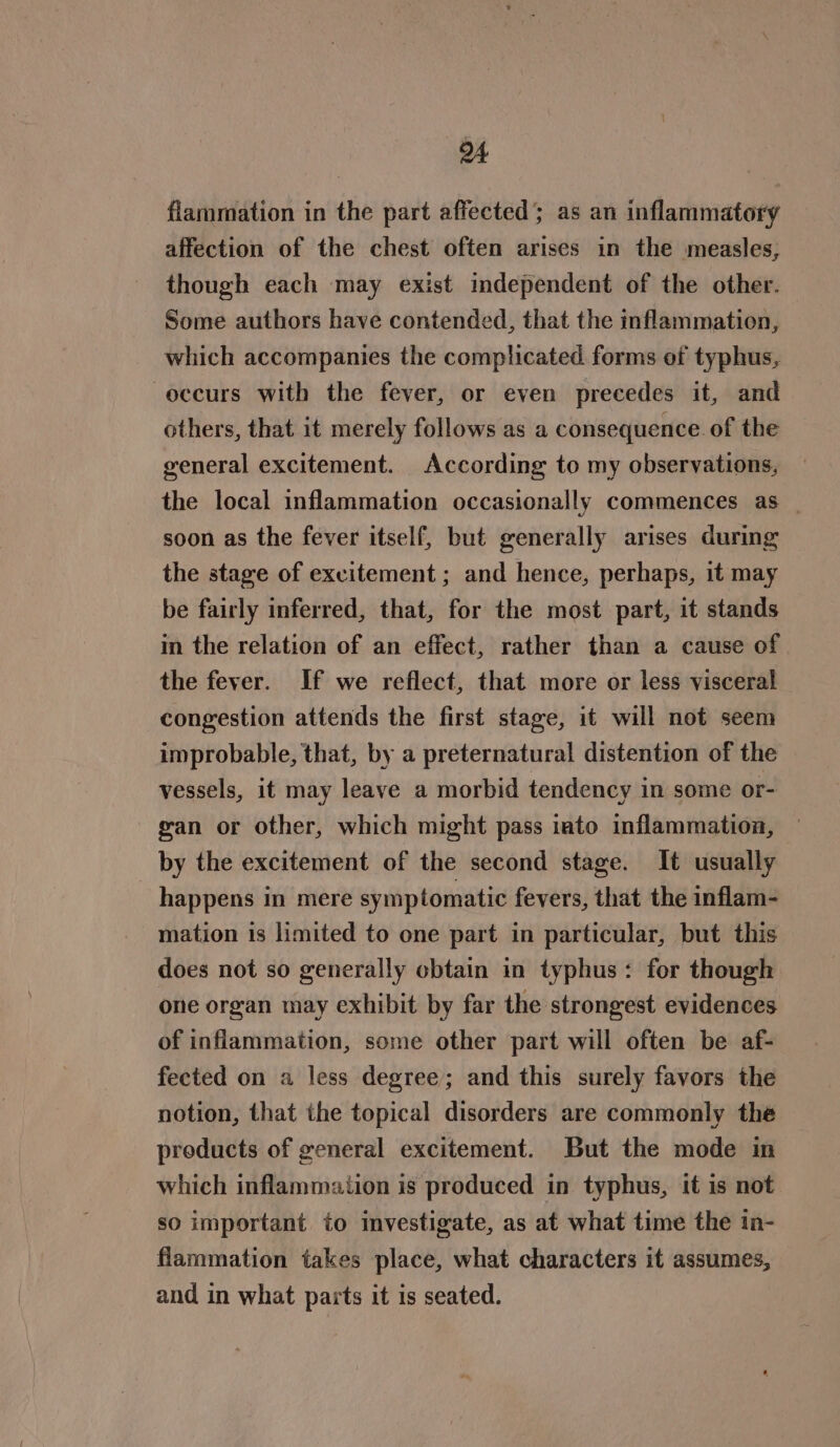 4 fiammation in the part affected; as an inflammatory affection of the chest often arises in the measles, though each may exist independent of the other. Some authors have contended, that the inflammation, which accompanies the complicated. forms of typhus, occurs with the fever, or even precedes it, and others, that it merely follows as a consequence. of the general excitement. According to my observations, the local inflammation occasionally commences as _ soon as the fever itself, but generally arises during the stage of excitement ; and hence, perhaps, it may be fairly inferred, that, for the most part, it stands in the relation of an effect, rather than a cause of the fever. If we reflect, that more or less visceral congestion attends the first stage, it will not seem improbable, that, by a preternatural distention of the vessels, it may leave a morbid tendency in some or- gan or other, which might pass iato inflammation, by the excitement of the second stage. It usually _ happens in mere symptomatic fevers, that the inflam- mation is limited to one part in particular, but this does not so generally obtain in typhus: for though one organ may exhibit by far the strongest evidences of inflammation, some other part will often be af- fected on a less degree; and this surely favors the notion, that the topical disorders are commonly the preducts of general excitement. But the mode in which inflammation is produced in typhus, it is not so important to investigate, as at what time the in- flammation takes place, what characters it assumes, and in what parts it is seated.