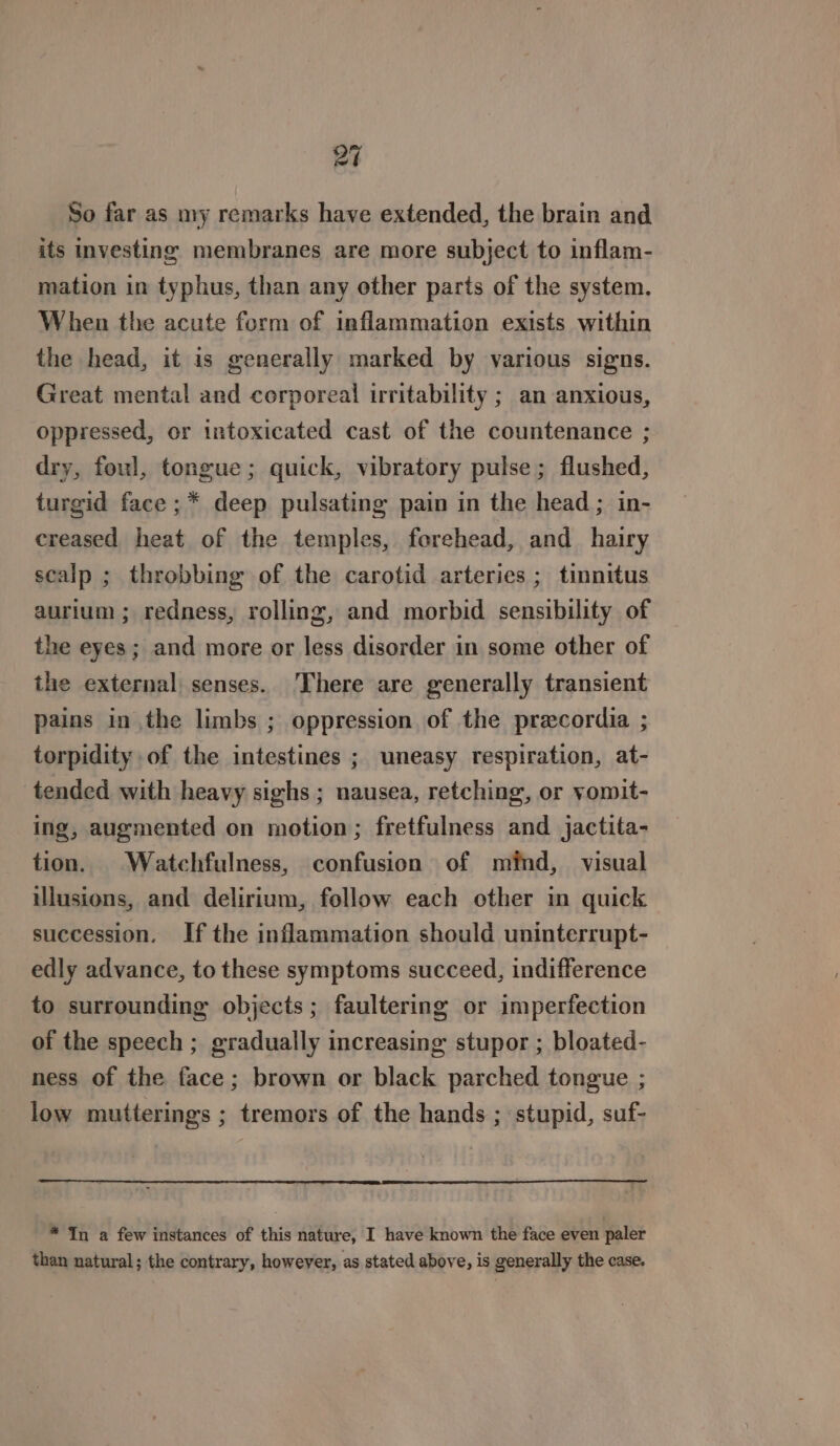 So far as my remarks have extended, the brain and its investing membranes are more subject to inflam- mation in typhus, than any other parts of the system. When the acute form of inflammation exists within the head, it is generally marked by various signs. Great mental and corporeal irritability ; an anxious, oppressed, or intoxicated cast of the countenance ; dry, foul, tongue; quick, vibratory pulse; flushed, turgid face ;* deep pulsating pain in the head ; in- creased heat of the temples, forehead, and hairy scalp ; throbbing of the carotid arteries ; tinnitus aurium ; redness, rolling, and morbid sensibility of the eyes; and more or less disorder in some other of the external senses. There are generally transient pains in the limbs ; oppression of the precordia ; torpidity of the intestines ; uneasy respiration, at- tended with heavy sighs ; nausea, retching, or yomit- ing, augmented on motion; fretfulness and jactita- tion. Watchfulness, confusion of mind, visual illusions, and delirium, follow each other in quick succession. If the inflammation should uninterrupt- edly advance, to these symptoms succeed, indifference to surrounding objects; faultering or imperfection of the speech ; gradually increasing stupor ; bloated- ness of the face; brown or black parched tongue ; low mutterings ; tremors of the hands ; stupid, suf- * In a few instances of this nature, I have known the face even paler than natural; the contrary, however, as stated above, is generally the case.