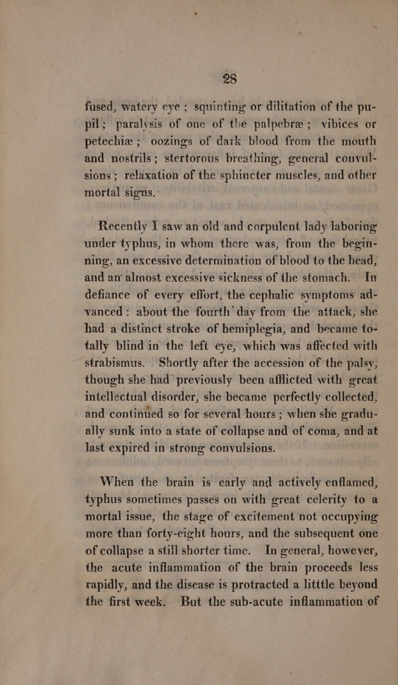 fused, watery eye ; squinting or dilitation of the pu- pil; paralysis of one of the palpebre ; vibices or petechiz ; oozings of dark blood from the mouth and nostrils; stertorous breathing, general convul- sions ; relaxation of the sphincter muscles, and other mortal signs, Recently I saw an old and corpulent lady laboring under typhus, in whom there was, from the begin- ning, an excessive determination of blood to the head, and an almost excessive sickness of the stomach. In defiance of every effort, the cephalic symptoms ad- vanced: about the fourth day from the attack, she had a distinct stroke of hemiplegia, and became to- tally blind in the left eye, which was affected with strabismus. Shortly after the accession of the palsy, though she had previously been afflicted with great intellectual disorder, she became perfectly collected, and continued so for several hours ; when she gradu- ally sunk into a state of collapse and of coma, and at last expired in strong convulsions. When the brain is early and actively enflamed, typhus sometimes passes on with great celerity to a mortal issue, the stage of excitement not occupying more than forty-eight hours, and the subsequent one— of collapse a still shorter time. In general, however, the acute inflammation of the brain proceeds less rapidly, and the disease is protracted a litttle beyond the first week. But the sub-acute inflammation of