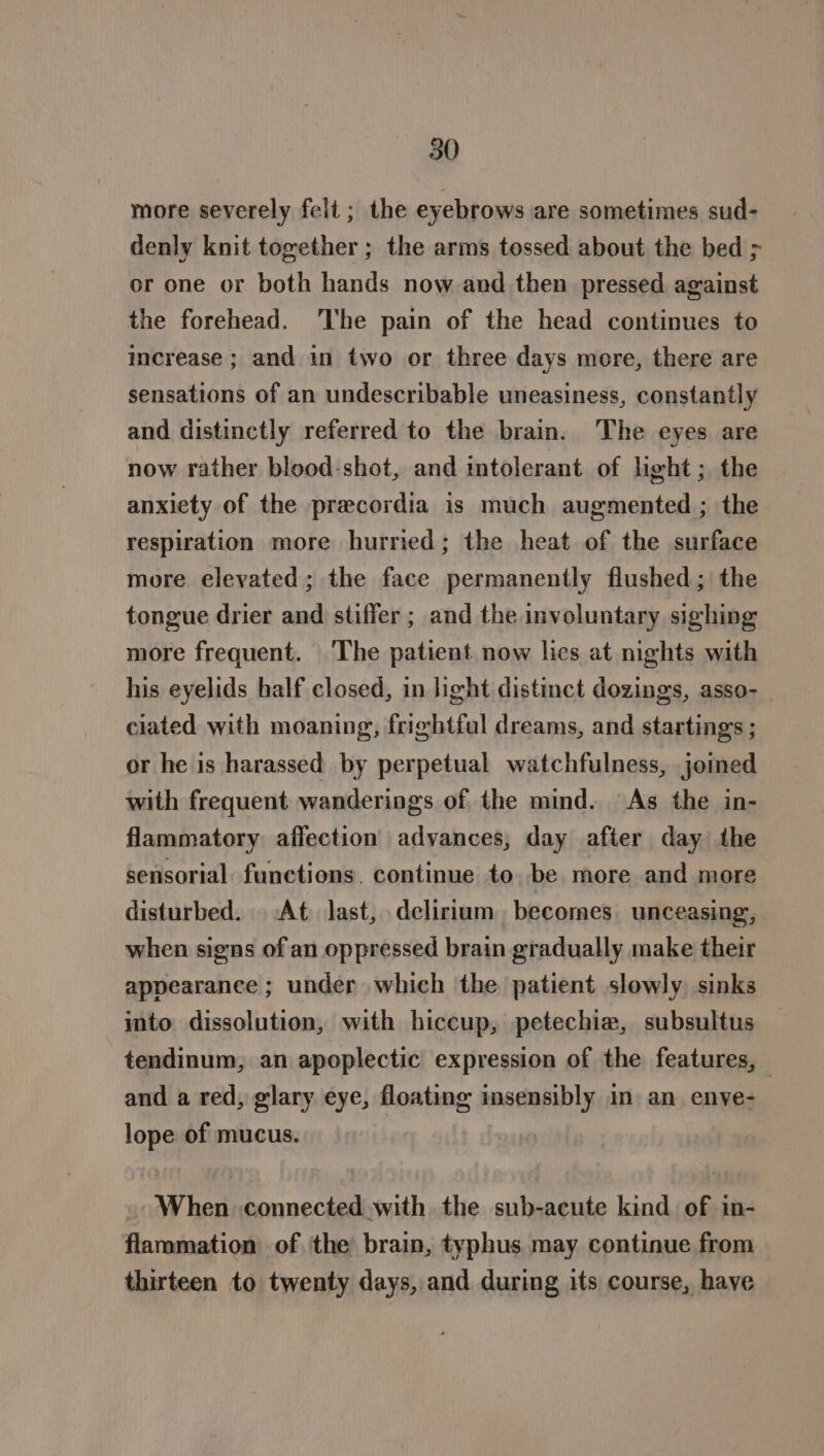 more severely felt; the eyebrows are sometimes sud- denly knit together ; the arms tossed about the bed &gt; or one or both hands now and then pressed against the forehead. ‘The pain of the head continues to increase ; and in two or three days more, there are sensations of an undescribable uneasiness, constantly and distinctly referred to the brain. The eyes are now rather blood-shot, and mtolerant of light; the anxiety of the precordia is much augmented ; the respiration more hurried; the heat of the surface more elevated ; the face permanently flushed; the tongue drier and stiffer ; and the involuntary sighing more frequent. The patient now lies at nights with his eyelids half closed, in light distinct dozings, asso- ciated with moaning, frightful dreams, and startings ; or he is harassed by perpetual watchfulness, joined with frequent wanderings of the mind. As the in- flammatory affection advances, day after day the sensorial. functions. continue to. be more and more disturbed. At last, delirium becomes unceasing, when signs of an oppressed brain gradually make their appearance ; under which the patient slowly sinks into dissolution, with hiccup, petechie, subsultus tendinum, an apoplectic expression of the features, — and a red, glary eye, floating insensibly in an enve- lope of mucus. When connected with the sub-acute kind of in- flammation of the brain, typhus may continue from thirteen to twenty days, and during its course, have