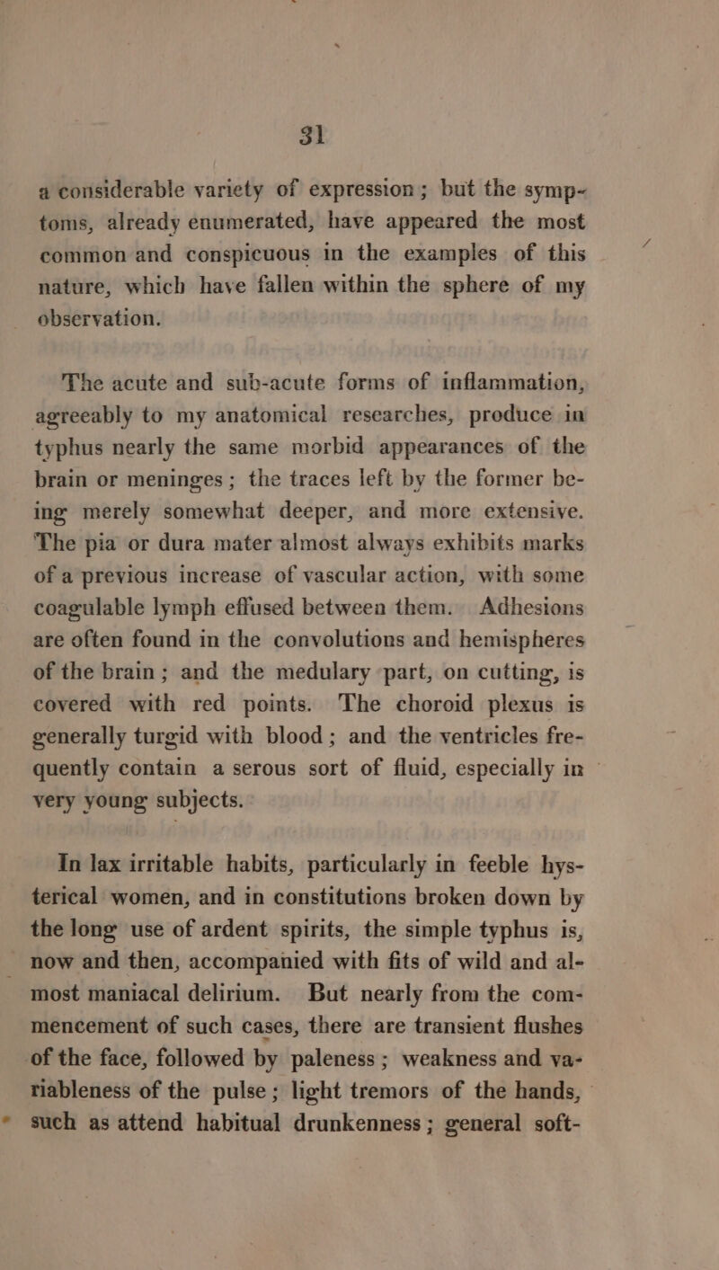 a considerable variety of expression; but the symp- toms, already enumerated, have appeared the most common and conspicuous in the examples of this nature, which have fallen within the sphere of my observation. The acute and sub-acute forms of inflammation, agreeably to my anatomical researches, produce in typhus nearly the same morbid appearances of the brain or meninges ; the traces left by the former be- ing merely somewhat deeper, and more extensive. The pia or dura mater almost always exhibits marks of a previous increase of vascular action, with some coagulable lymph effused between them. Adhesions are often found in the convolutions and hemispheres of the brain; and the medulary part, on cutting, is covered with red points. The choroid plexus is generally turgid with blood; and the ventricles fre- quently contain a serous sort of fluid, especially in | very young subjects. In lax irritable habits, particularly in feeble hys- terical women, and in constitutions broken down by the long use of ardent spirits, the simple typhus is, now and then, accompanied with fits of wild and al- - most maniacal delirium. But nearly from the com- mencement of such cases, there are transient flushes of the face, followed by paleness ; weakness and va- riableness of the pulse ; light tremors of the hands, * such as attend habitual drunkenness ; general soft-
