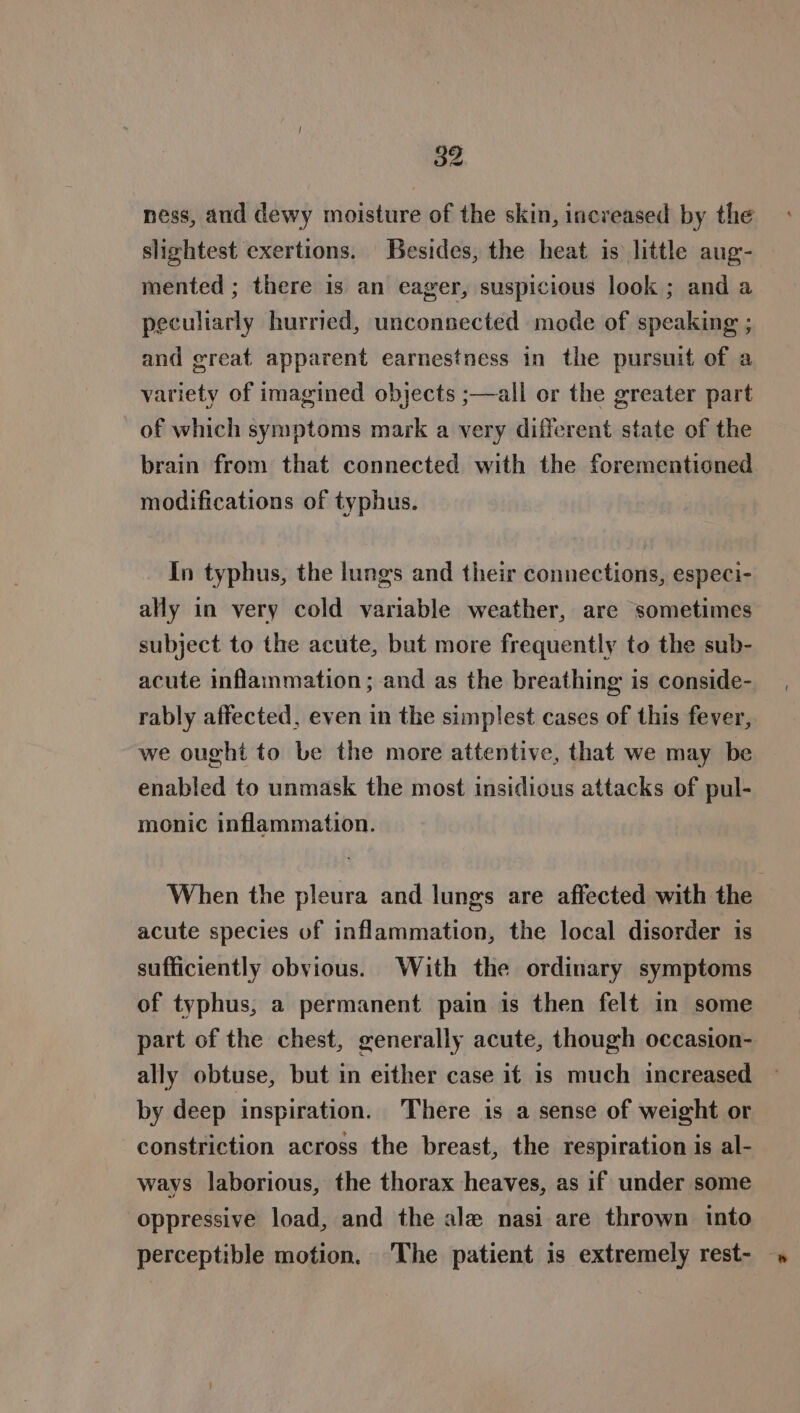 ness, and dewy moisture of the skin, increased by the slightest exertions. Besides, the heat is little aug- mented ; there is an eager, suspicious look ; and a peculiarly hurried, unconsected mode of speaking ; and great apparent earnestness in the pursuit of a variety of imagined objects ;—all or the greater part of which symptoms mark a very different state of the brain from that connected with the forementioned modifications of typhus. In typhus, the lungs and their connections, especi- ally in very cold variable weather, are sometimes subject to the acute, but more frequently to the sub- acute inflanmation; and as the breathing is conside- rably affected, even in the simplest cases of this fever, we ought to be the more attentive, that we may be enabled to unmask the most insidious attacks of pul- monic inflammation. When the pleura and lungs are affected with the acute species of inflammation, the local disorder is sufficiently obvious. With the ordinary symptoms of typhus, a permanent pain is then felt in some part of the chest, generally acute, though occasion- ally obtuse, but in either case if is much increased by deep inspiration. There is a sense of weight or constriction across the breast, the respiration is al- ways laborious, the thorax heaves, as if under some oppressive load, and the ale nasi are thrown into perceptible motion. The patient is extremely rest-