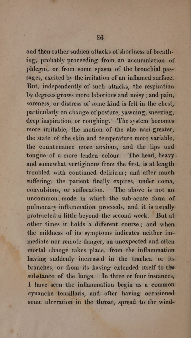 and then rather sudden attacks of shortness of breath- ing, probably proceeding from an accumulation of phlegm, or from some spasm of the bronchial pas- sages, excited by the irritation of an inflamed surface. But, independently of such attacks, the respiration by degrees grows more laborious and noisy ; and pain, soreness, or distress of some kind is felt in the chest, particularly on change of posture, yawning, sneezing, deep inspiration, or coughing. The system becomes more irritable, the motion of the ale nasi greater, the state of the skin and temperature more variable, the countenance more anxious, and the lips and tongue of a more leaden colour. The head, heavy . and somewhat vertiginous from the first, is at length troubled with continued delirium: and after much suffering, the patient finally expires, under coma, convulsions, or suffocation. The above is not an uncommon .mode in which the sub-acute form of pulmonary inflammation proceeds, and. it is usually protracted a little beyond the second week. But at other times it holds a different course; and when. the mildness of its symptoms indicates neither im- mediate nor remote danger, an unexpected and often mortal change takes place, from the inflammation having suddenly increased in the trachea or its branches, or from its having extended itself to the — substance of the lungs. In three or four instances, 1 have seen the inflammation begin as a common eynanche tonsillaris, and after having occasioned some ulceration in the throat, spread to the wind~