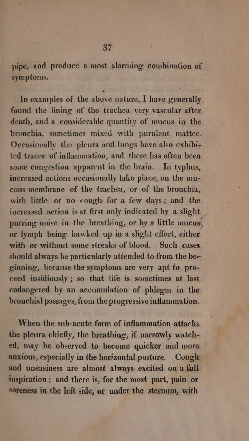 pipe, and produce a most alarming’ combination of symptoms. In examples of the above nature, I have generally found the lining of the trachea very vascular after death, and a considerable quantity of mucus in the bronchia, sometimes mixed with purulent matter. Occasionally the pleura and lungs have also exhibi- ted traces of inflammation, and there has often been some congestion apparent in the brain. In typhus, increased actions occasionally take place, on the mu- cous membrane of the trachea, or of the bronchia, with little or no cough for a few days; and the increased action is at first only indicated by a slight _ purring noise in the breathing, or by a little mucus, or lymph being hawked up in a slight effort, either with or without some streaks of blood. Such cases should always be particularly attended to from the be-- _ ginning, because the symptoms are very apt to pro- ceed insidiously ; so that life is sometimes at last endangered by an accumulation of phlegm in the bronchial passages, from the progressive inflammation. When the sub-acute form of inflammation attacks the pleura chiefly, the breathing, if narrowly watch- ed, may be observed to. become quicker and more anxious, especially in the horizontal posture. Cough and uneasiness are almost always excited on a full inspiration ; and there is, for the most part, pain or soreness in the left side, or under the sternum, with