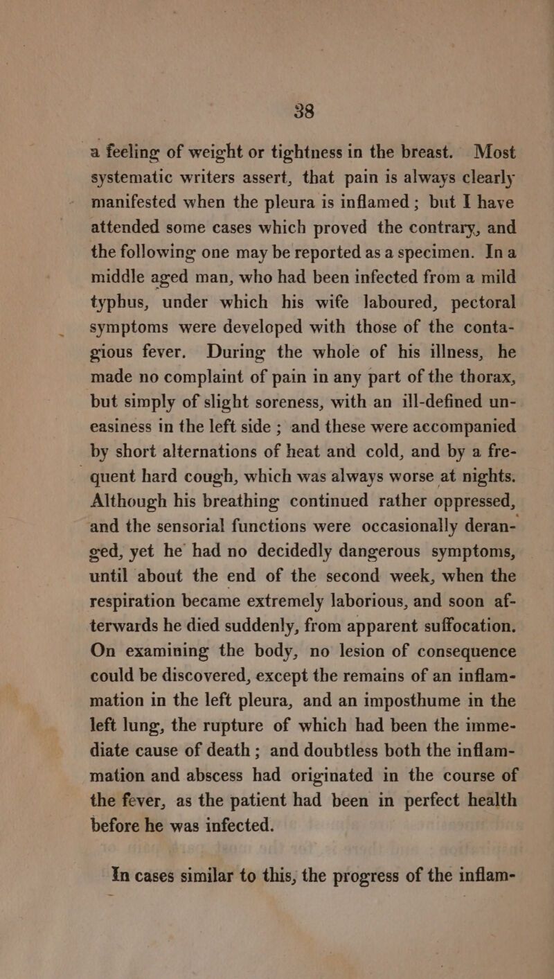 a feeling of weight or tightness in the breast. Most systematic writers assert, that pain is always clearly manifested when the pleura is inflamed ; but I have attended some cases which proved the contrary, and the following one may be reported as a specimen. Ina middle aged man, who had been infected from a mild typhus, under which his wife laboured, pectoral symptoms were developed with those of the conta- gious fever. During the whole of his illness, he made no complaint of pain in any part of the thorax, but simply of slight soreness, with an ill-defined un- easiness in the left side ; and these were accompanied by short alternations of heat and cold, and by a fre- quent hard cough, which was always worse at nights. Although his breathing continued rather oppressed, and the sensorial functions were occasionally deran- eed, yet he had no decidedly dangerous symptoms, until about the end of the second week, when the respiration became extremely laborious, and soon af- terwards he died suddenly, from apparent suffocation. On examining the body, no lesion of consequence could be discovered, except the remains of an inflam- mation in the left pleura, and an imposthume in the left lung, the rupture of which had been the imme- diate cause of death ; and doubtless both the inflam- mation and abscess had originated in the course of the fever, as the patient had been in perfect health before he was infected. In cases similar to this, the progress of the inflam-