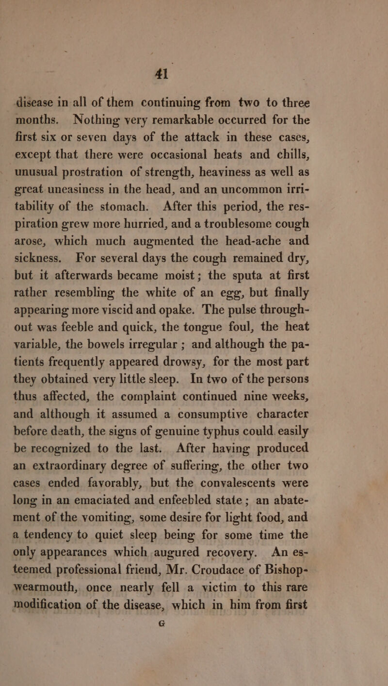 disease in all of them continuing from two to three months. Nothing very remarkable occurred for the first six or seven days of the attack in these cases, except that there were occasional heats and chills, unusual prostration of strength, heaviness as well as great uneasiness in the head, and an uncommon 1rri- tability of the stomach. After this period, the res- piration grew more hurried, and a troublesome cough arose, which much augmented the head-ache and sickness. For several days the cough remained dry, but it afterwards became moist; the sputa at first rather resembling the white of an egg, but finally appearing more viscid and opake. The pulse through- out was feeble and quick, the tongue foul, the heat variable, the bowels irregular ; and although the pa- tients frequently appeared drowsy, for the most part they obtained very little sleep. In two of the persons thus affected, the complaint continued nine weeks, and although it assumed a consumptive character before death, the signs of genuine typhus could. easily be recognized to the last. After having produced an extraordinary degree of suffering, the other two cases ended favorably, but the convalescents were long in an emaciated and enfeebled state ; an abate- ment of the vomiting, some desire for light food, and a tendency to quiet sleep being for some time the only appearances which augured recovery. An es- teemed professional friend, Mr. Croudace of Bishop- wearmouth, once nearly fell a victim to this rare modification of the disease, which in him from first G