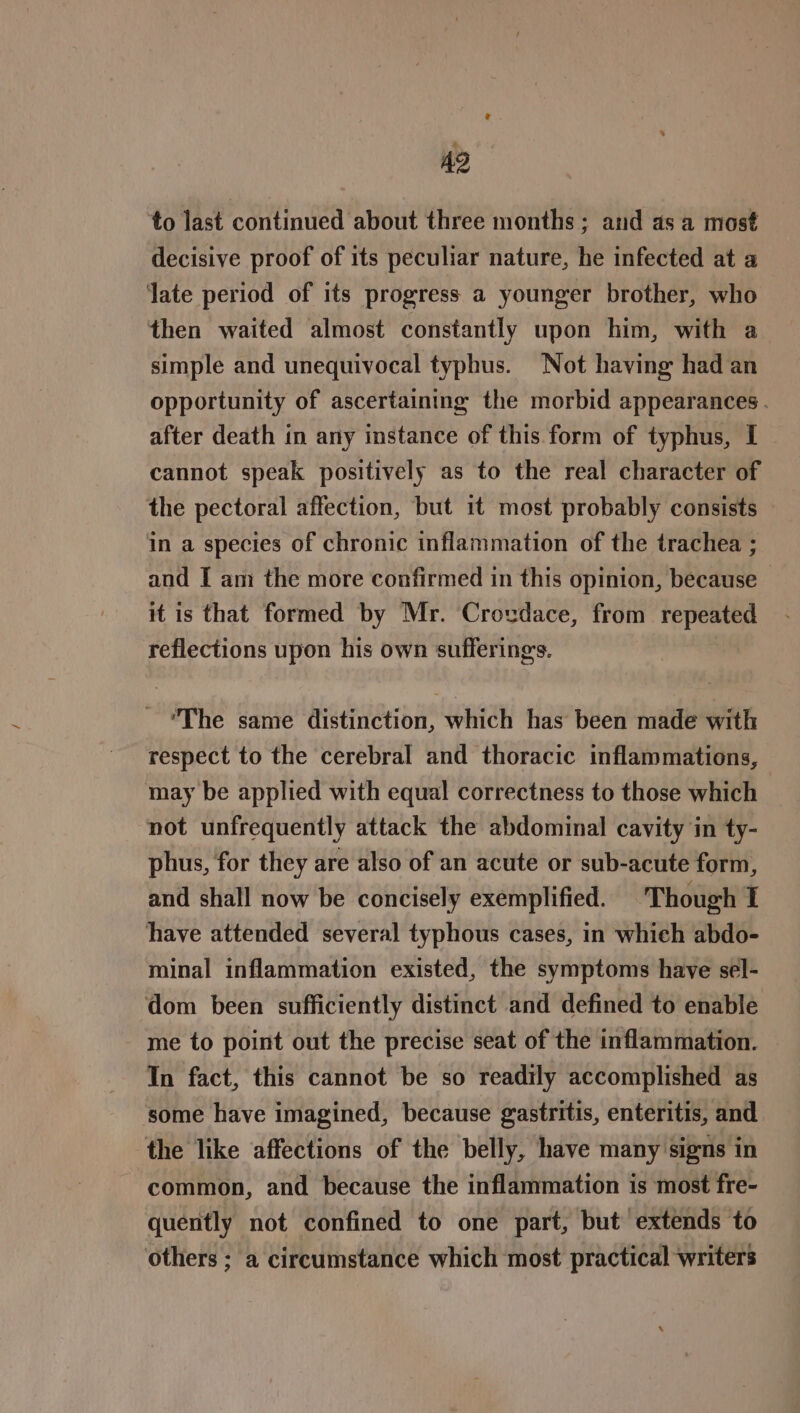to last continued about three months; and as a most decisive proof of its peculiar nature, he infected at a late period of its progress a younger brother, who then waited almost constantly upon him, with a simple and unequivocal typhus. Not having had an opportunity of ascertaining the morbid appearances. after death in any instance of this form of typhus, I cannot speak positively as to the real character of the pectoral affection, but 1t most probably consists in a species of chronic inflammation of the trachea ; and I am the more confirmed in this opinion, because it is that formed by Mr. Crovdace, from repeated reflections upon his own sufferings. The same distinction, which has been made with respect to the cerebral and thoracic inflammations, may be applied with equal correctness to those which not unfrequently attack the abdominal cavity in ty- phus, for they are also of an acute or sub-acute form, and shall now be concisely exemplified. Though 1 have attended several typhous cases, in which abdo- minal inflammation existed, the symptoms have sel- dom been sufficiently distinct and defined to enable me to point out the precise seat of the inflammation. In fact, this cannot be so readily accomplished as some have imagined, because gastritis, enteritis, and the like affections of the belly, have many signs in common, and because the inflammation is most fre- quently not confined to one part, but extends to others ; a circumstance which most practical writers