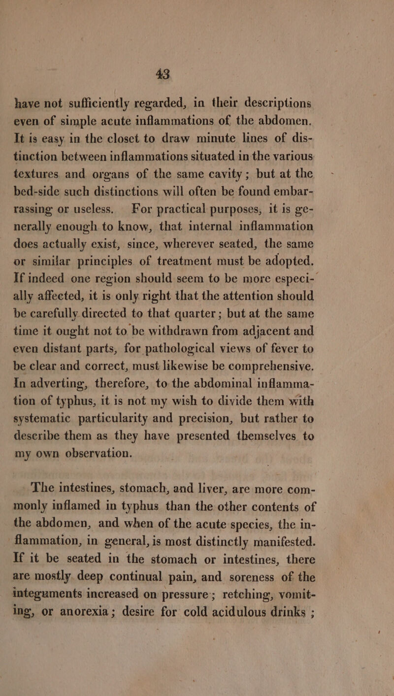 have not sufficiently regarded, in their descriptions even of simple acute inflammations of the abdomen. It is easy in the closet to draw minute lines of dis- tinction between inflammations situated in the various textures. and organs of the same cavity; but at the bed-side such distinctions will often be found embar- rassing or useless. For practical purposes, it is ge- nerally enough to know, that internal inflammation does actually exist, since, wherever seated, the same or similar principles of treatment must be adopted. If indeed one region should seem to be more especi- ally affected, it is only right that the attention should be carefully directed to that quarter; but at the same time it ought not to be withdrawn from adjacent and even distant parts, for pathological views of fever to be clear and correct, must likewise be comprehensive. — In adverting, therefore, to the abdominal inflamma- tion of typhus, it is not my wish to divide them with systematic particularity and precision, but rather to describe them as they have presented themselves. to my own observation. The intestines, stomach, and liver, are more com- monly inflamed in typhus than the other contents of the abdomen, and when of the acute species, the in- flammation, in general, is most distinctly manifested. If it be seated in the stomach or intestines, there are mostly. deep continual pain, and soreness of the integuments increased on pressure’; retching, vomit- ing, or anorexia; desire for cold acidulous drinks ;