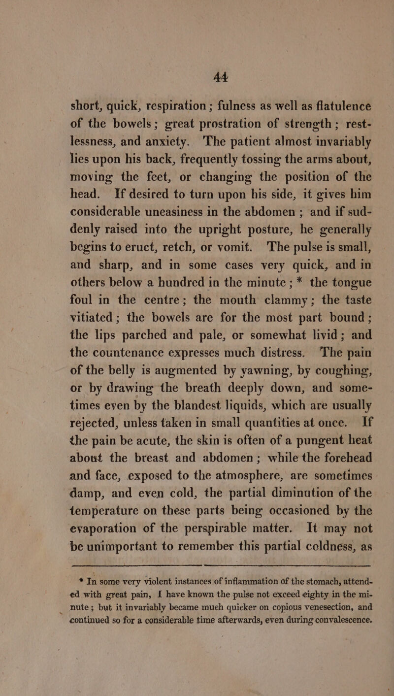 AA short, quick, respiration ; fulness as well as flatulence of the bowels; great prostration of strength ; rest- lessness, and anxiety. The patient almost invariably lies upon his back, frequently tossing the arms about, moving the feet, or changing the position of the head. If desired to turn upon his side, it gives him considerable uneasiness in the abdomen ; and if sud- denly raised into the upright posture, he generally begins to eruct, retch, or vomit. The pulse is small, and sharp, and in some cases very quick, and in others below a hundred in the minute ; * the tongue foul in the centre; the mouth clammy; the taste vitiated ; the bowels are for the most part bound ; the lips parched and pale, or somewhat livid; and the countenance expresses much distress. ‘The pain of the belly is augmented by yawning, by coughing, or by drawing the breath deeply down, and some- times even by the blandest liquids, which are usually rejected, unless taken in small quantities at once. If the pain be acute, the skin is often of a pungent heat about the breast and abdomen; while the forehead and face, exposed to the atmosphere, are sometimes damp, and even cold, the partial diminution of the temperature on these parts being occasioned by the evaporation of the perspirable matter. It may not be unimportant to remember this partial coldness, as * In some very violent instances of inflammation of the stomach, attend- ed with great pain, I have known the pulse not exceed eighty in the mi- | _ nute; but it invariably became much quicker on copious venesection, and continued so for a considerable time afterwards, even during convalescence.