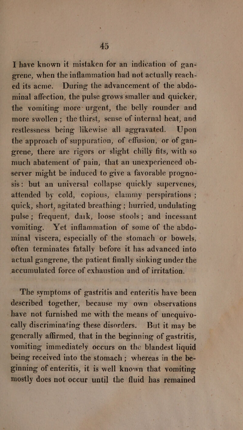 Ad I have known it mistaken for an indivation of gan- grene, when the inflammation had not actually reach- edits acme. During the advancement of the abdo- minal affection, the pulse grows smaller and quicker, the vomiting more’ urgent, the belly rounder and more swollen; the thirst, sense of internal heat, and restlessness being: likewise all aggravated. Upon the approach of suppuration, of effusion, or of gan- grene, there are rigors or slight chilly fits, with so much abatement of pain, that an unexperienced ob- server might be induced to give a favorable progno- sis: but an universal collapse quickly supervenes, attended by cold, copious, clammy perspirations ; quick, short, agitated breathing ; hurried, undulating pulse ; frequent, daik, loose stools; and incessant vomiting. Yet inflammation of some of the abdo- minal viscera, especially of the stomach or bowels, often terminates fatally before it has advanced into actual gangrene, the patient finally sinking under the accumulated force of exhaustion and of irritation. The symptoms of gastritis and enteritis have been described together, because my own observations -have not furnished me with the means of unequivo- cally discriminating these disorders. But it may be generally affirmed, that in the beginning of gastritis, vomiting immediately occurs on the blandest liquid being received into the stomach ; whereas in the be- ginning of enteritis, it is well known that vomiting mostly does not occur until the fluid has remained