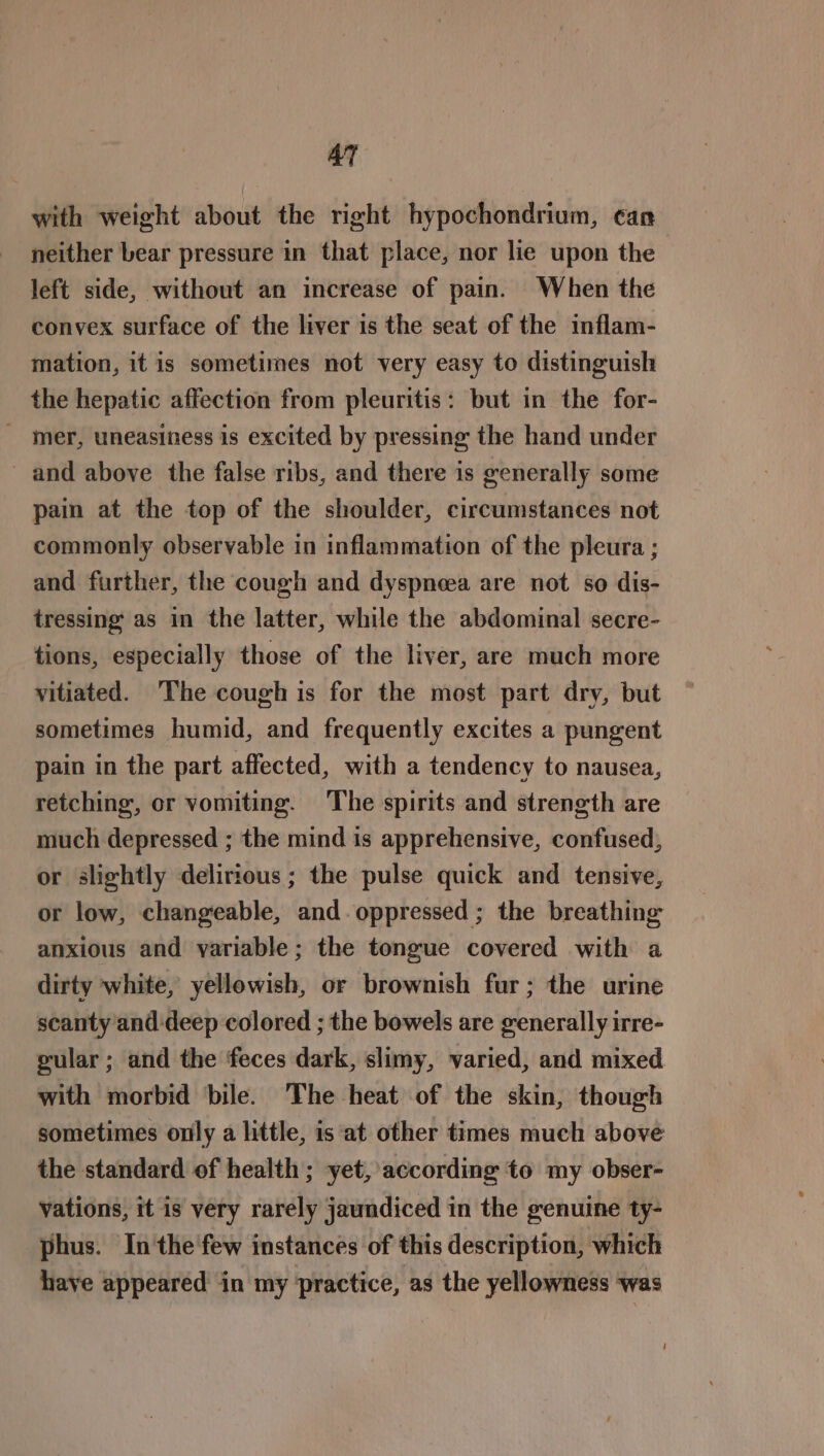 AT with weight about the right hypochondrium, can neither bear pressure in that place, nor lie upon the left side, without an increase of pain. When the convex surface of the liver is the seat of the inflam- mation, it is sometimes not very easy to distinguish the hepatic affection from pleuritis: but in the for- _ mer, uneasiness is excited by pressing the hand under _ and above the false ribs, and there is generally some pain at the top of the shoulder, circumstances not commonly observable in inflammation of the pleura ; and further, the cough and dyspneea are not so dis- tressing as in the latter, while the abdominal secre- tions, especially those of the liver, are much more yitiated. The cough is for the most part dry, but sometimes humid, and frequently excites a pungent pain in the part affected, with a tendency to nausea, retching, or vomiting. The spirits and strength are much depressed ; the mind is apprehensive, confused, or slightly delirious ; the pulse quick and tensive, or low, changeable, and. oppressed ; the breathing anxious and variable; the tongue covered with a dirty white, yellowish, or brownish fur; the urine scanty and deep colored ; the bowels are generally irre- gular; and the feces dark, slimy, varied, and mixed with morbid bile. The heat of the skin, though sometimes only a little, is at other times much above the standard of health; yet, according to my obser- vations, it is very rarely jaundiced in the genuine ty- phus. In'the few instances of this description, which haye appeared in my practice, as the yellowness was