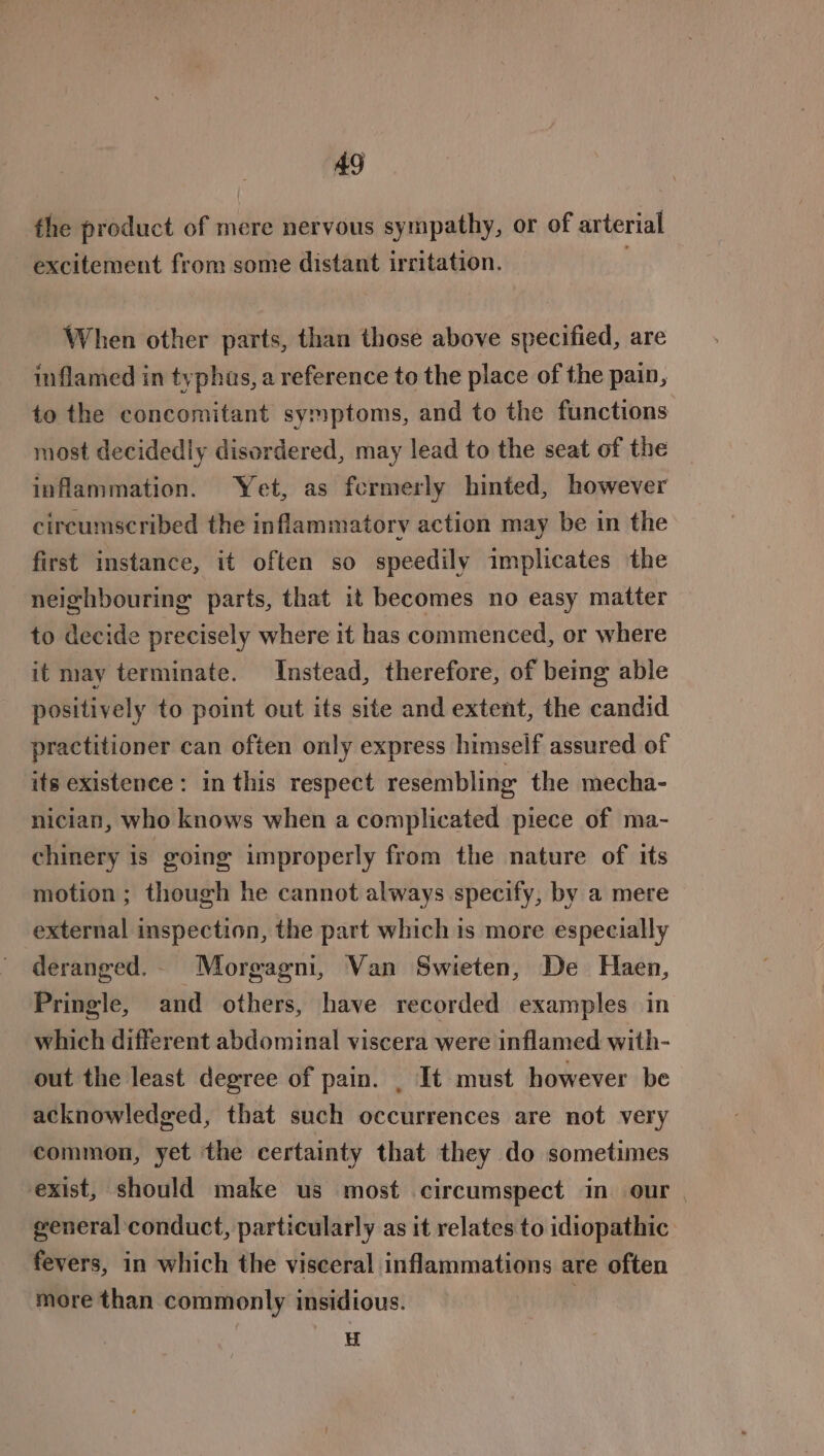 the product of mere nervous sympathy, or of arterial excitement from some distant irritation. When other parts, than those above specified, are inflamed in typhus, a reference to the place of the pain, to the concomitant symptoms, and to the functions most decidedly disordered, may lead to the seat of the inflammation. Yet, as fcermerly hinted, however circumscribed the inflammatory action may be in the first instance, it often so speedily implicates the neighbouring parts, that it becomes no easy matter to decide precisely where it has commenced, or where it may terminate. Instead, therefore, of being able positively to point out its site and extent, the candid practitioner can often only express himself assured of its existence: in this respect resembling the mecha- nician, who knows when a complicated piece of ma- chinery is going improperly from the nature of its motion ; though he cannot always specify, by a mere external inspection, the part which is more especially deranged. Morgagm, Van Swieten, De Haen, Pringle, and others, have recorded examples in which different abdominal viscera were inflamed with- out the least degree of pain. . It must however be acknowledged, that such occurrences are not very common, yet the certainty that they do sometimes exist, should make us most circumspect in our general conduct, particularly as it relates to idiopathic fevers, in which the visceral inflammations are often more than commonly insidious. } u