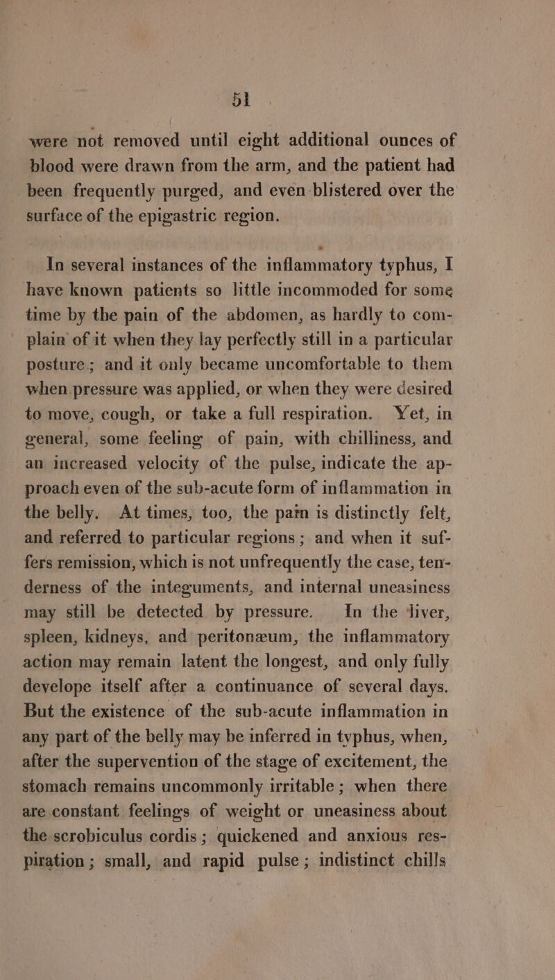 were not removed until eight additional ounces of blood were drawn from the arm, and the patient had been frequently purged, and even blistered over the surface of the epigastric region. In several instances of the inflammatory typhus, I have known patients so little incommoded for some time by the pain of the abdomen, as hardly to com- _ plain of it when they lay perfectly still in a particular posture; and it only became uncomfortable to them when pressure was applied, or when they were desired to move, cough, or take a full respiration. Yet, in general, some feeling of pain, with chilliness, and an increased velocity of the pulse, indicate the ap- proach even of the sub-acute form of inflammation in — the belly. At times, too, the pam is distinctly felt, and referred to particular regions ; and when it suf- fers remission, which is not unfrequently the case, ten- derness of the integuments, and internal uneasiness may still be detected by pressure. In the ‘liver, spleen, kidneys, and peritoneum, the inflammatory action may remain latent the longest, and only fully develope itself after a continuance of several days. But the existence of the sub-acute inflammation in any part of the belly may be inferred in typhus, when, after the supervention of the stage of excitement, the stomach remains uncommonly irritable ; when there are constant feelings of weight or uneasiness about the scrobiculus cordis ; quickened and anxious res- piration ; small, and rapid pulse ; indistinct chills