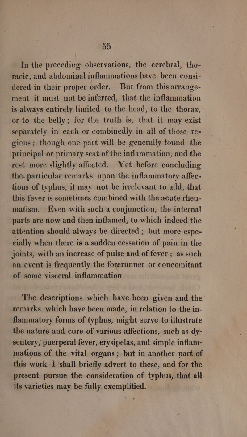 5D In the preceding observations, the cerebral, tho- racic, and abdominal inflammations have been consi- dered in their proper order. But from this arrange- ment it must not be inferred, that the inflammation is always entirely limited to the head, to the thorax, or to the belly; for the truth is, that it may exist — separately in each or combinedly in all of those re- gions; though one part will be generally found the principal or primary seat of the inflammation, and the rest more slightly affected. Yet before concluding the. particular remarks upon the inflammatory affec- tions of typhus, it may not be irrelevant to add, that this fever is sometimes combined with the acute rheu- matism. Even with such a conjunction, the internal parts are now and then inflamed, to which indeed the attention should always be directed ; but more espe- -eially when there is a sudden cessation of pain in the joints, with an increase of pulse and of fever ; as such _an event is frequently the forerunner or concomitant of some visceral inflammation. The descriptions which have been given and the remarks which have been made, in relation to the in- flammatory forms of typhus, might serve to illustrate the nature and cure of various affections, such as dy- sentery, puerperal fever, erysipelas, and simple inflam- mations of the vital organs; but in another part of this work I ‘shall briefly advert to these, and for the present pursue the consideration of typhus, that all its varieties may be fully exemplified.