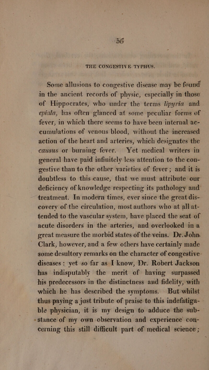 THE CONGESTIVE TYPHUS. Some allusions to congestive disease may be found in the ancient records of physic, especially in those of Hippocrates, who under the terms lipyria and epiala, has often glanced at some peculiar forms of fever, in which there seems to have been internal ae- cumulations of venous blood, without the increased action of the heart and arteries, which designates the causus or burning. fever. Yet medical writers in general have paid infinitely less attention to the con- gestive than to the other varieties of fever; and it is doubtless to this:cause, that we must attribute our deficiency of knowledge respecting its pathology and treatment. In modern times, ever since the great dis- covery of the circulation, most authors who at all at- tended to the vascular system, have placed the seat of acute disorders in the arteries, and overlooked in a great measure the morbid states of the veins. Dr. John. Clark, however, and a few others have certainly made some desultory remarks on the character of congestive: diseases : yet so far as I know, Dr. Robert Jackson chas indisputably the merit of having surpassed his predecessors in the distinctness and fidelity, with which he has described the symptoms. But whilst thus paying a just tribute of praise to this indefatiga- - ble physician, it is my design to adduce the sub- »stance of my own observation and experience con- cerning this still difficult part of medical science ;