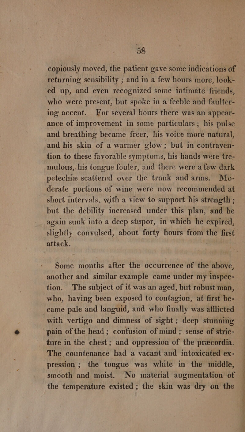 5 returning sensibility ; and in a few hours more, look- who were present, but spoke in a feeble and faulter- ing accent. For several hours there was an appear- ance of improvement in some particulars; his pulse and breathing became freer, his voice more natural, and his skin of a warmer glow; but in contraven- tion to these favorable symptoms, his hands were tre- mulous,. his tongue fouler, and there were afew dark petechie scattered over the trunk and arms. Mo- derate portions of wine were now recommended at short intervals, with a view to support his strength ; but the debility increased under this plan, and he again sunk into a deep stupor, in which he expired, slighily convulsed, about forty hours from the first attack. | ” Some months after the occurrence of the above, another and similar example came under my inspec- tion. The subject of it was an aged, but robust man, who, having been exposed to contagion, at first be- came pale and languid, and who finally was afflicted with vertigo and dimness of sight; deep stunning pain of the head ; confusion of mind ; sense of stric- ture in the chest; and oppression of the precordia. The countenance had a vacant and intoxicated ex- pression ; the tongue was white in the middle, smooth and moist. No material augmentation of the temperature existed ; the skin was dry on the