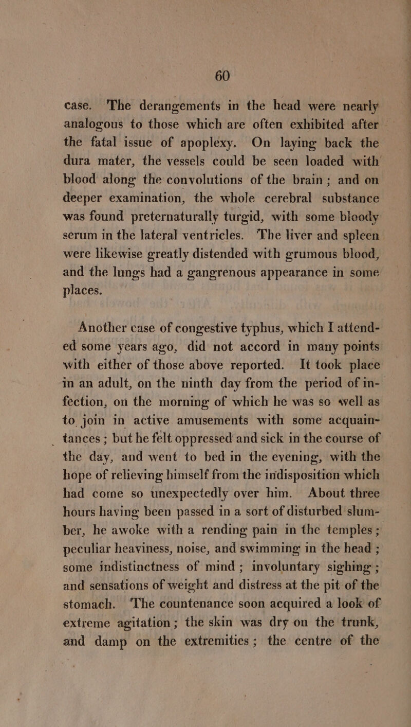 case. ‘The derangements in the head were nearly the fatal issue of apoplexy. On laying back the dura mater, the vessels could be seen loaded with blood along the convolutions of the brain; and on deeper examination, the whole cerebral substance was found preternaturally turgid, with some bloody serum in the lateral ventricles. ‘The liver and spleen were likewise greatly distended with grumous blood, and the lungs had a gangrenous appearance in some places. Another case of congestive typhus, which I attend- ed some years ago, did not accord in many points with either of those above reported. It took place fection, on the morning of which he was so 4vell as to join in active amusements with some acquain- _ tances ; but he felt oppressed and sick in the course of the day, and went to bed in the evening, with the hope of relieving himself from the indisposition which had come so unexpectedly over him. About three hours having been passed in a sort of disturbed slum- peculiar heaviness, noise, and swimming in the head ; some indistinctness of mind; involuntary sighing ; and sensations of weight and distress at the pit of the stomach. ‘The countenance soon acquired a look of extreme agitation; the skin was dry on the trunk, and damp on the extremities; the centre of the —-