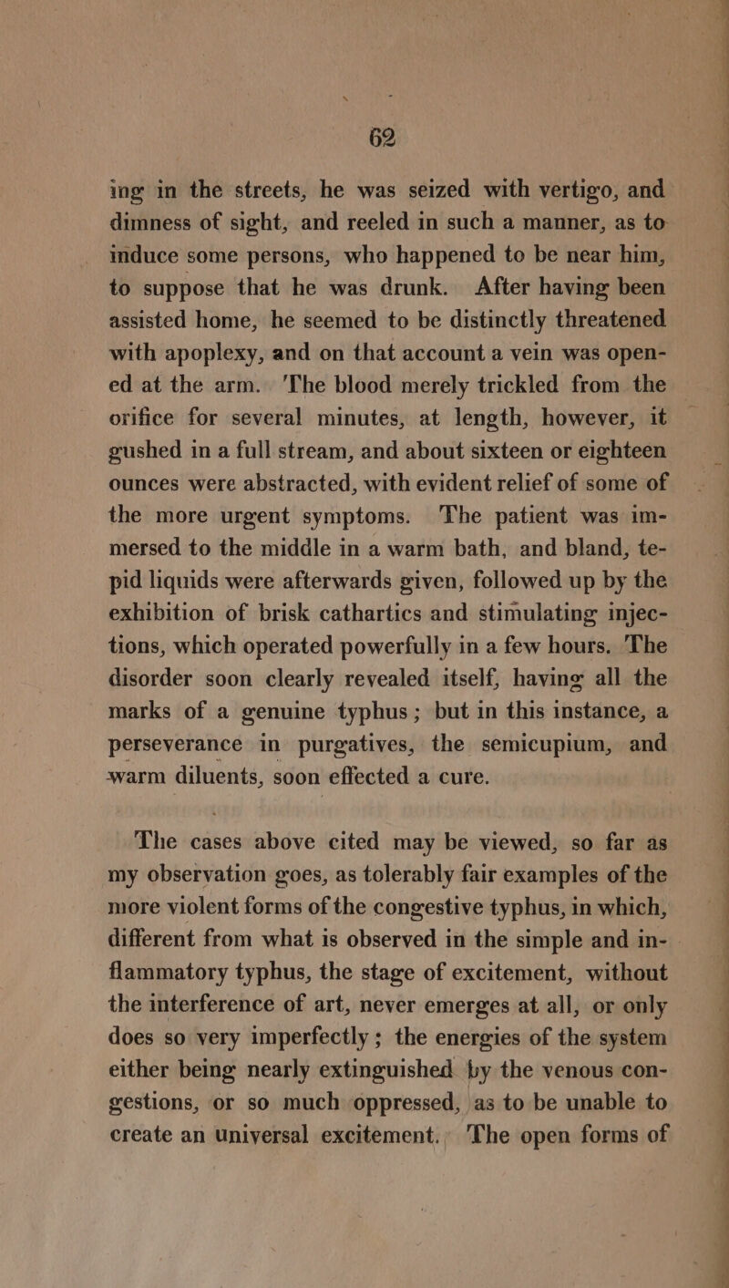 ing in the streets, he was seized with vertigo, and dimness of sight, and reeled in such a manner, as to induce some persons, who happened to be near him, to suppose that he was drunk. After having been assisted home, he seemed to be distinctly threatened with apoplexy, and on that account a vein was open- ed at the arm. ‘The blood merely trickled from the orifice for several minutes, at length, however, it gushed in a full stream, and about sixteen or eighteen ounces were abstracted, with evident relief of some of the more urgent symptoms. The patient was im- mersed to the middle in a warm bath, and bland, te- pid liquids were afterwards given, followed up by the exhibition of brisk cathartics and stimulating injec- tions, which operated powerfully in a few hours. ‘The disorder soon clearly revealed itself, having all the marks of a genuine typhus; but in this instance, a perseverance in purgatives, the semicupium, and warm diluents, soon effected a cure. : The cases above cited may be viewed, so far as my observation goes, as tolerably fair examples of the more violent forms of the congestive typhus, in which, flammatory typhus, the stage of excitement, without the interference of art, never emerges at all, or only does so very imperfectly ; the energies of the system either being nearly extinguished by the venous con- gestions, or so much oppressed, as to be unable to create an Universal excitement.. The open forms of Z . a a eee nn, ee ee ae ee Ee Se F/