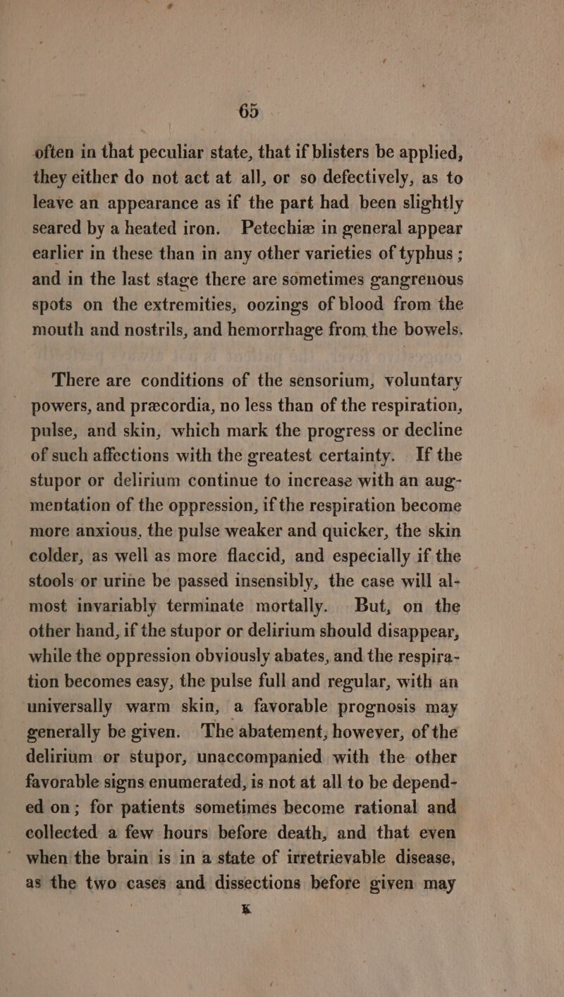often in that peculiar state, that if blisters be applied, they either do not act at all, or so defectively, as to leave an appearance as if the part had been slightly seared by a heated iron. Petechize in general appear earlier in these than in any other varieties of typhus ; and in the last stage there are sometimes gangrenous spots on the extremities, oozings of blood from the mouth and nostrils, and hemorrhage from. the bowels. There are conditions of the sensorium, voluntary _ powers, and precordia, no less than of the respiration, pulse, and skin, which mark the progress or decline of such affections with the greatest certainty. If the stupor or delirium continue to increase with an aug- mentation of the oppression, if the respiration become more anxious, the pulse weaker and quicker, the skin colder, as well as more flaccid, and especially if the stools or urine be passed insensibly, the case will al- most invariably terminate mortally. _ But, on the other hand, if the stupor or delirium should disappear, while the oppression obviously abates, and the respira- tion becomes easy, the pulse full and regular, with an universally warm skin, a favorable prognosis may generally be given. The abatement, however, of the delirium or stupor, unaccompanied with the other favorable signs enumerated, is not at all to be depend- ed on; for patients sometimes become rational and collected a few hours before death, and that even ' when the brain is in a state of irretrievable disease, as the two cases and dissections before given may kK