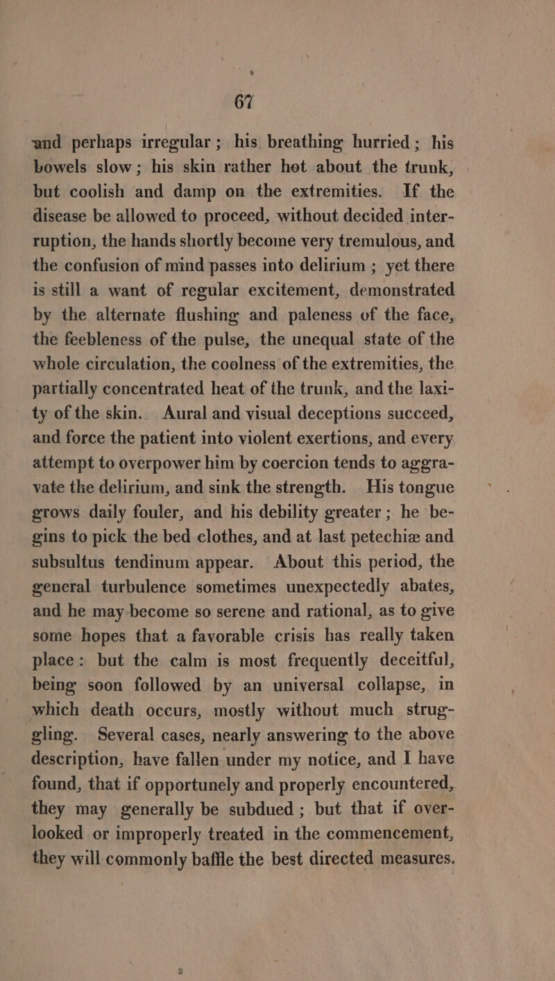 4 67 and perhaps irregular; his breathing hurried ; his bowels slow; his skin rather het about the trunk, but coolish and damp on the extremities. If the disease be allowed to proceed, without decided inter- ruption, the hands shortly become very tremulous, and the confusion of mind passes into delirium ; yet there is still a want of regular excitement, demonstrated by the alternate flushing and paleness of the face, the feebleness of the pulse, the unequal state of the whole circulation, the coolness of the extremities, the partially concentrated heat of the trunk, and the laxi- ty of the skin. Aural and visual deceptions succeed, and force the patient into violent exertions, and every attempt to overpower him by coercion tends to aggra- vate the delirium, and sink the strength. His tongue grows daily fouler, and his debility greater ; he be- gins to pick the bed clothes, and at last petechiz and subsultus tendinum appear. About this period, the general turbulence sometimes unexpectedly abates, and he may-become so serene and rational, as to give some hopes that a favorable crisis has really taken place: but the calm is most frequently deceitful, being soon followed by an universal collapse, in which death occurs, mostly without much strug- gling. Several cases, nearly answering to the above description, have fallen under my notice, and I have found, that if opportunely and properly encountered, they may generally be subdued ; but that if over- looked or improperly treated in the commencement, — they will commonly baffle the best directed measures.