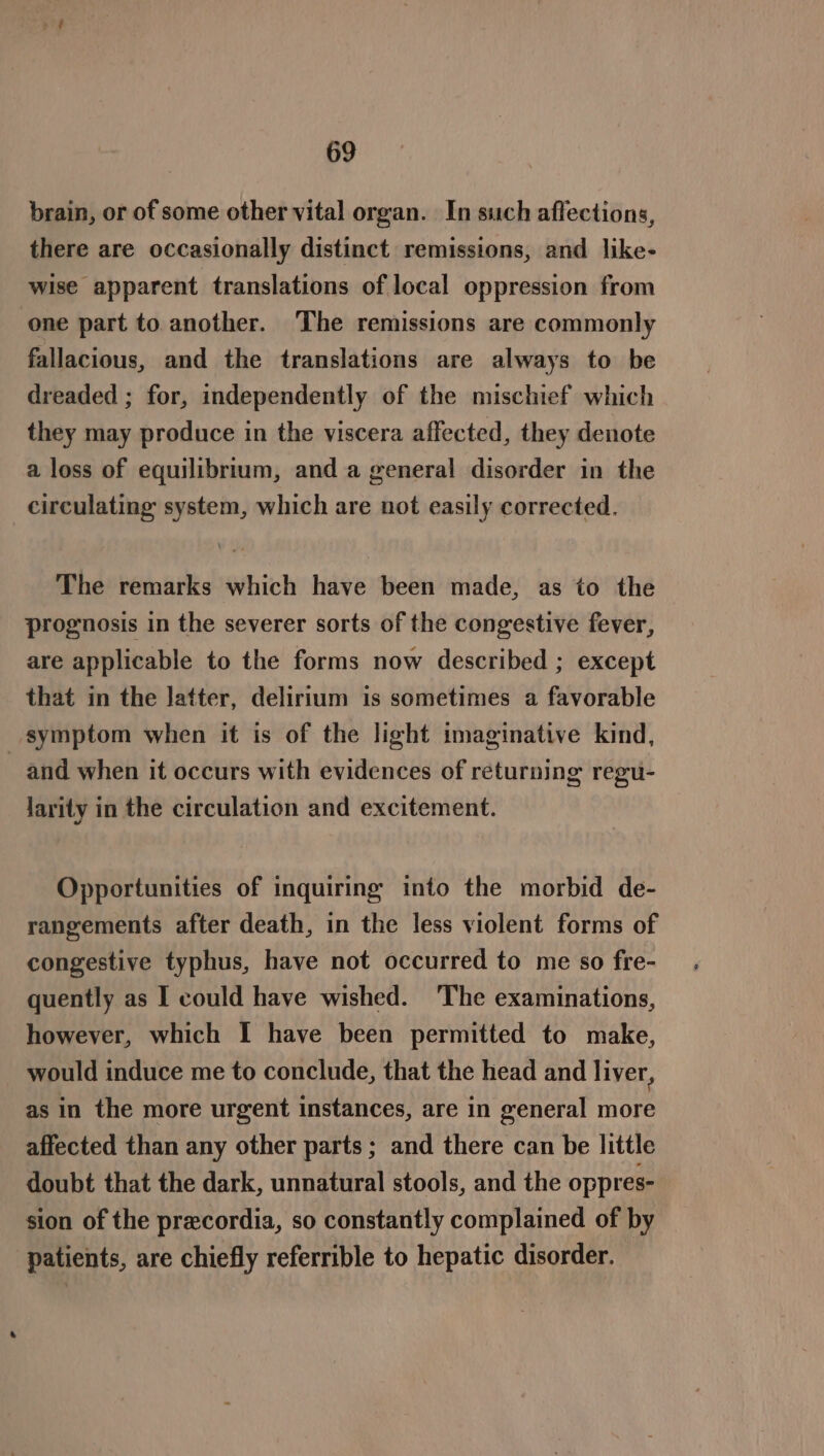 brain, or of some other vital organ. In such affections, there are occasionally distinct remissions, and like- wise apparent translations of local oppression from one part to another. The remissions are commonly fallacious, and the translations are always to be dreaded ; for, independently of the mischief which they may produce in the viscera affected, they denote a loss of equilibrium, and a general disorder in the circulating system, which are not easily corrected. The remarks which have been made, as to the prognosis in the severer sorts of the congestive fever, are applicable to the forms now described ; except that in the latter, delirium is sometimes a favorable symptom when it is of the light imaginative kind, _ and when it occurs with evidences of returning regu- larity in the circulation and excitement. Opportunities of inquiring into the morbid de- rangements after death, in the less violent forms of congestive typhus, have not occurred to me so fre- quently as I could have wished. The examinations, however, which I have been permitted to make, would induce me to conclude, that the head and liver, as in the more urgent instances, are in general more affected than any other parts; and there can be little doubt that the dark, unnatural stools, and the oppres- sion of the precordia, so constantly complained of by patients, are chiefly referrible to hepatic disorder.