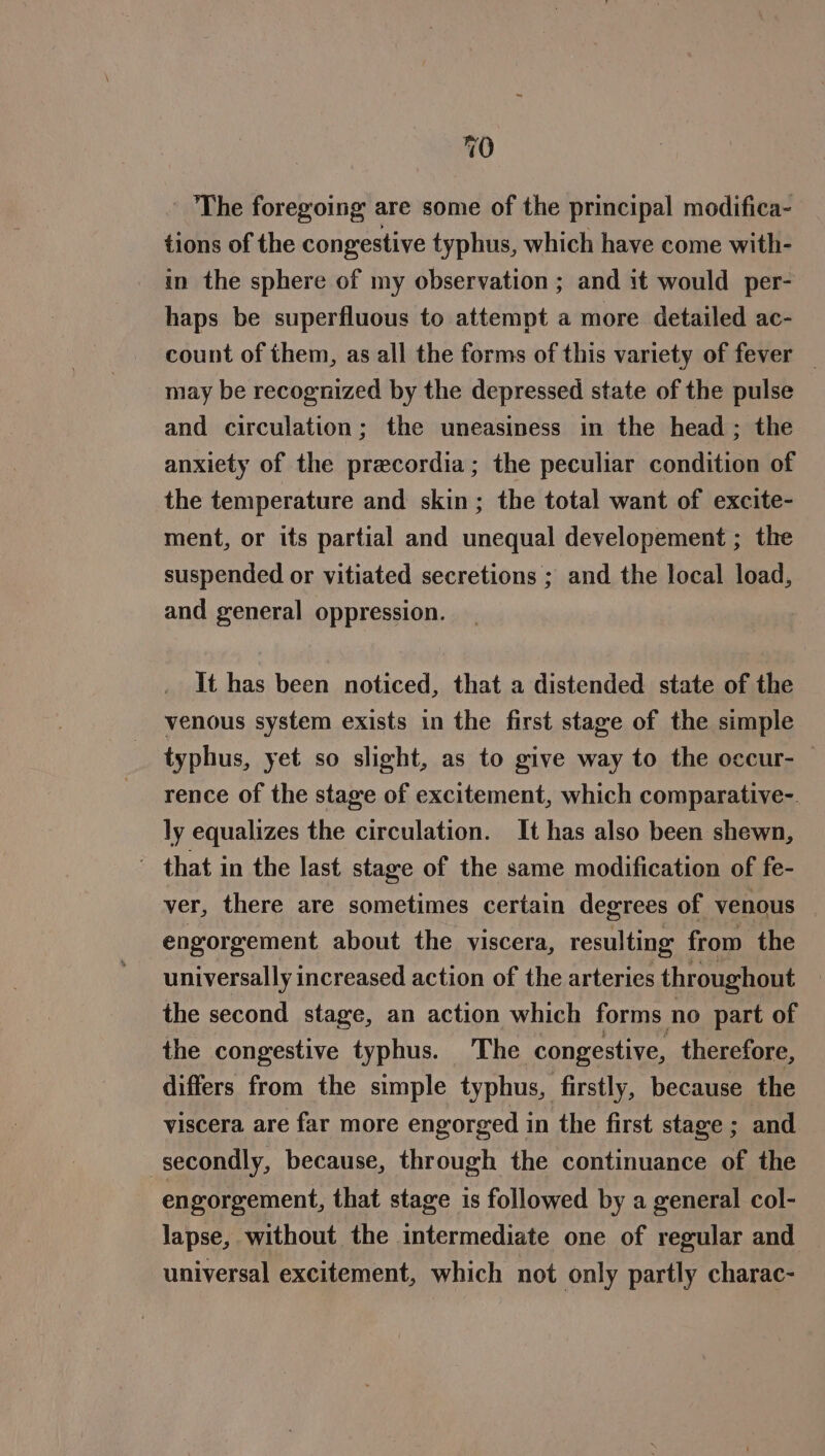 - The foregoing are some of the principal modifica- tions of the congestive typhus, which have come with- in the sphere of my observation ; and it would per- haps be superfluous to attempt a more detailed ac- count of them, as all the forms of this variety of fever may be recognized by the depressed state of the pulse and circulation; the uneasiness in the head; the anxiety of the precordia; the peculiar condition of the temperature and skin; the total want of excite- ment, or its partial and unequal developement ; the suspended or vitiated secretions ; and the local load, and general oppression. It has been noticed, that a distended state of the venous system exists in the first stage of the simple typhus, yet so slight, as to give way to the occur- — rence of the stage of excitement, which comparative-. ly equalizes the circulation. It has also been shewn, ' that in the last stage of the same modification of fe- ver, there are sometimes certain degrees of venous engorgement about the viscera, resulting from the universally increased action of the arteries throughout the second stage, an action which forms no part of the congestive typhus. The congestive, therefore, differs from the simple typhus, firstly, because the viscera are far more engorged in the first stage ; and secondly, because, through the continuance of the engorgement, that stage is followed by a general col- lapse, without the intermediate one of regular and universal excitement, which not only partly charac-