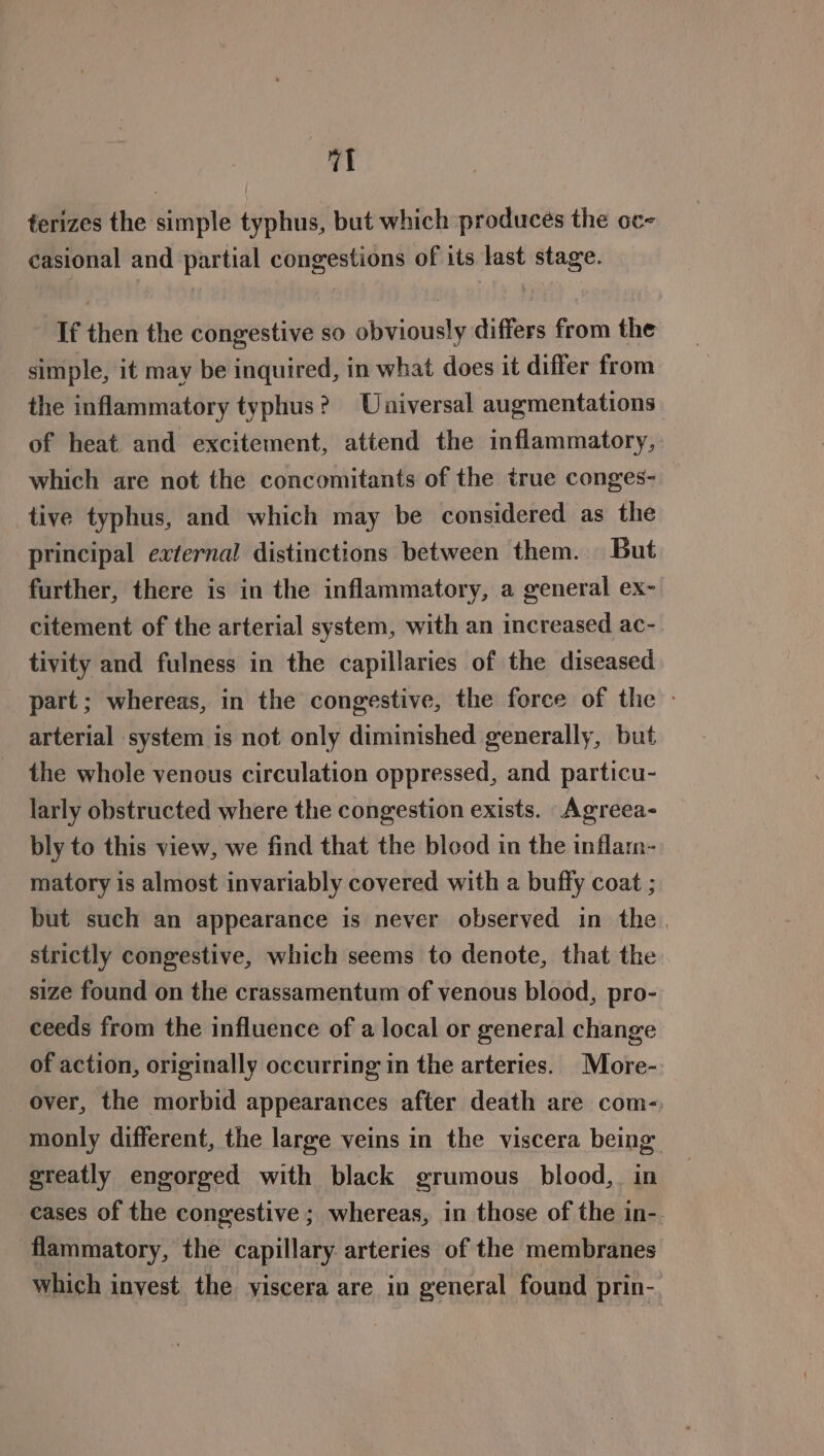 terizes the simple typhus, but which produces the oc- casional and partial congestions of its last stage. If then the congestive so obviously differs from the simple, it may be inquired, in what does it differ from the inflammatory typhus? Universal augmentations of heat and excitement, attend the inflammatory, which are not the concomitants of the true conges- tive typhus, and which may be considered as the principal external distinctions between them. But further, there is in the inflammatory, a general ex- citement of the arterial system, with an increased ac- tivity and fulness in the capillaries of the diseased part; whereas, in the congestive, the force of the - arterial system is not only diminished generally, but the whole venous circulation oppressed, and particu- larly obstructed where the congestion exists. Agreea- bly to this view, we find that the blood in the inflam- matory is almost invariably covered with a buffy coat ; but such an appearance is never observed in the. strictly congestive, which seems to denote, that the size found on the crassamentum of venous blood, pro- ceeds from the influence of a local or general change of action, originally occurring in the arteries. More- over, the morbid appearances after death are com- monly different, the large veins in the viscera being greatly engorged with black grumous blood, in cases of the congestive ; whereas, in those of the in-. flammatory, the capillary arteries of the membranes which inyest the yiscera are in general found prin-