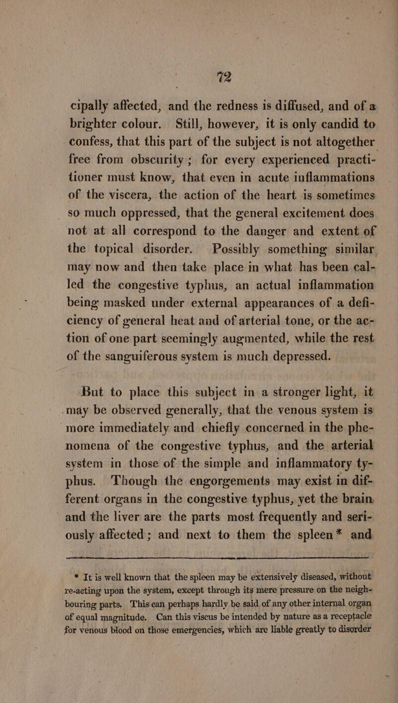 cipally affected, and the redness is diffused, and of a brighter colour. Still, however, it is only candid to confess, that this part of the subject is not altogether free from obscurity ; for every experienced practi- tioner must know, that even in acute inflammations of the viscera, the action of the heart is sometimes _ so much oppressed, that the general excitement does not at all correspond to the danger and extent of the topical disorder. Possibly something similar, may now and then take place in what has been cal- Jed the congestive typhus, an actual inflammation being masked under external appearances of a defi- ciency of general heat and of arterial tone, or the ac- tion of one part seemingly augmented, while the rest of the sanguiferous system is much depressed. But to place this subject in a stronger light, it -may be observed generally, that the venous system is more immediately and chiefly concerned in the phe- nomena of the congestive typhus, and the arterial system in those of the simple and inflammatory ty- phus. Though the engorgements may exist in dif- ferent organs in the congestive typhus, yet the brain, and the liver are the parts most frequently and seri- ously affected ; and next to them the spleen* and * It is well known that the spleen may be extensively diseased, without re-acting upon the system, except through its mere pressure on the neigh- bouring parts. This can perhaps hardly be said of any other internal organ of equal magnitude, Can this viscus be intended by nature as a receptacle for venous blood on those emergencies, which are liable greatly to disorder