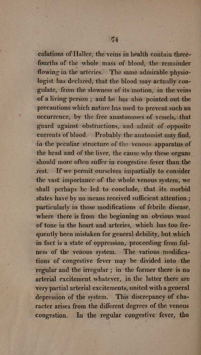 A culations of Haller, the veins in health contain threé- fourths of the whole mass of blood, the remainder flowing in the arteries. The same admirable physio- logist has declared, that the blood may actually coa- ‘gulate, from the slowness of its motion, in the veins of a living person ; and he has also’ pointed out the precautions which nature has used to prevent such an occurrence, by the free anastomoses of vessels, that guard against obstructions, and admit of opposite currents of blood. Probably the anatomist may find, ia the peculiar structure of the venous apparatus of the head and of the liver, the cause why these organs — should more often suffer in congestive fever than the rest. If we permit ourselves impartially to consider the vast importance of the whole venous system, we shall perhaps be led to conclude, that its. morbid states have by no means received sufficient attention ; . particularly in those modifications of febrile disease, where there is from the beginning an obvious want of tone in the heart and arteries, which has too fre- quently been mistaken for general debility, but which in fact is a state of oppression, proceeding from ful- ness of the venous system. ‘The various modifica- tions of congestive fever may be divided into the regular and the irregular ; in the former there is no arterial excitement whatever, in the latter there are very partial arterial excitements, united with a general depression of the system. This discrepancy of cha- racter arises from the different degrees of the venous congestion. In the regular congestive fever, the