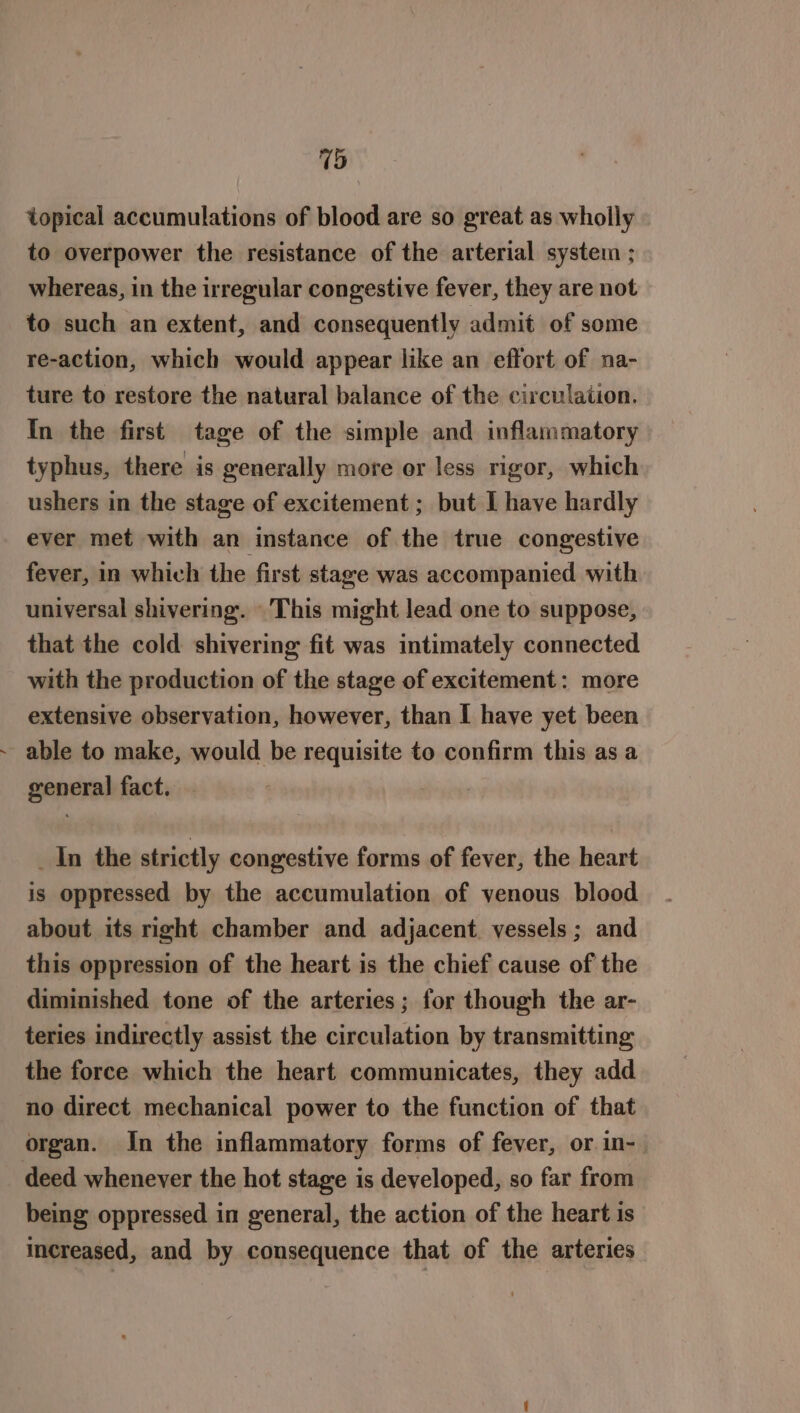 topical accumulations of blood are so great as wholly to overpower the resistance of the arterial system ; whereas, in the irregular congestive fever, they are not to such an extent, and consequently admit of some re-action, which would appear like an effort of na- ture to restore the natural balance of the circulation. In the first tage of the simple and inflammatory typhus, there is generally more or less rigor, which ushers in the stage of excitement ; but I have hardly ever met with an instance of the true congestive fever, in which the first stage was accompanied with universal shivering. This might lead one to suppose, that the cold shivering fit was intimately connected with the production of the stage of excitement: more extensive observation, however, than I have yet been able to make, would be requisite to confirm this as a general fact. _ In the strictly congestive forms of fever, the heart is oppressed by the accumulation of venous blood about its right chamber and adjacent. vessels ; and this oppression of the heart is the chief cause of the diminished tone of the arteries; for though the ar- teries indirectly assist the circulation by transmitting the force which the heart communicates, they add no direct mechanical power to the function of that organ. In the inflammatory forms of fever, or.in- deed whenever the hot stage is developed, so far from being oppressed in general, the action of the heart is increased, and by consequence that of the arteries