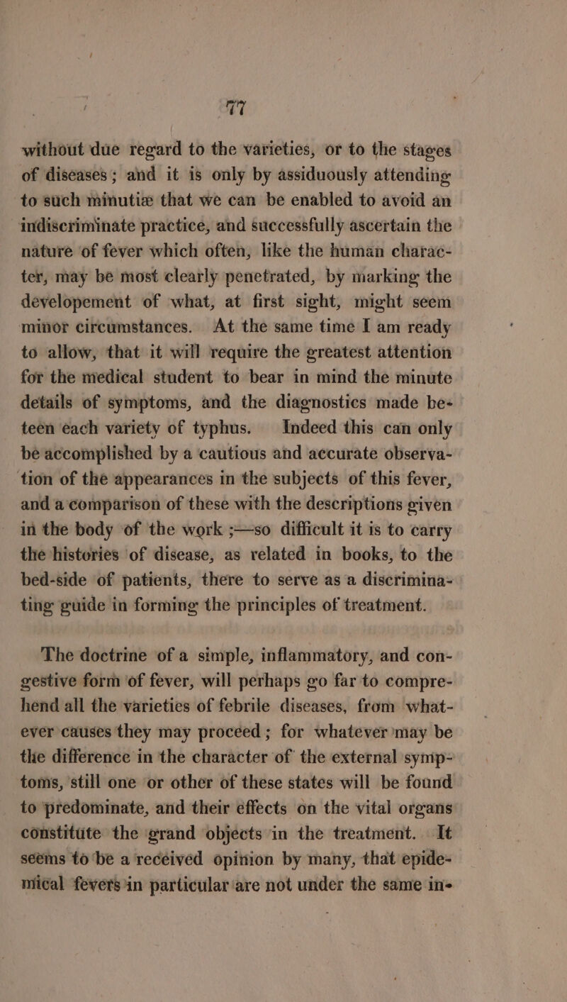 rus without due regard to the varieties, or to the stages of diseases; and it is only by assiduously attending to such minutiz that we can be enabled to avoid an indiscriminate practice, and successfully ascertain the nature ‘of fever which often, like the human charac- ter, may be most clearly penetrated, by marking the developement of what, at first sight, might seem minor circumstances. At the same time I am ready to allow, that it will require the greatest attention for the medical student to bear in mind the minute details of symptoms, and the diagnostics made be- teen each variety of typhus. Indeed this can only be accomplished by a cautious and accurate observa- tion of the appearances in the subjects of this fever, and a ‘comparison of these with the descriptions given in the body of the work ;—so difficult it is to carry the histeries of disease, as related in books, to the bed-side of patients, there to serve as a discrimina- ting guide in forming the principles of treatment. The doctrine of a simple, inflammatory, and con- gestive form of fever, will perhaps go far to compre- hend all the varieties of febrile diseases, from what- ever causes they may proceed; for whatever may be the difference in the character of the external symp- toms, still one or other of these states will be found to predominate, and their effects on the vital organs constitute the grand objects in the treatment. It seems to ‘be a received opinion by many, that epide- mical fevers in particular are not under the same in-