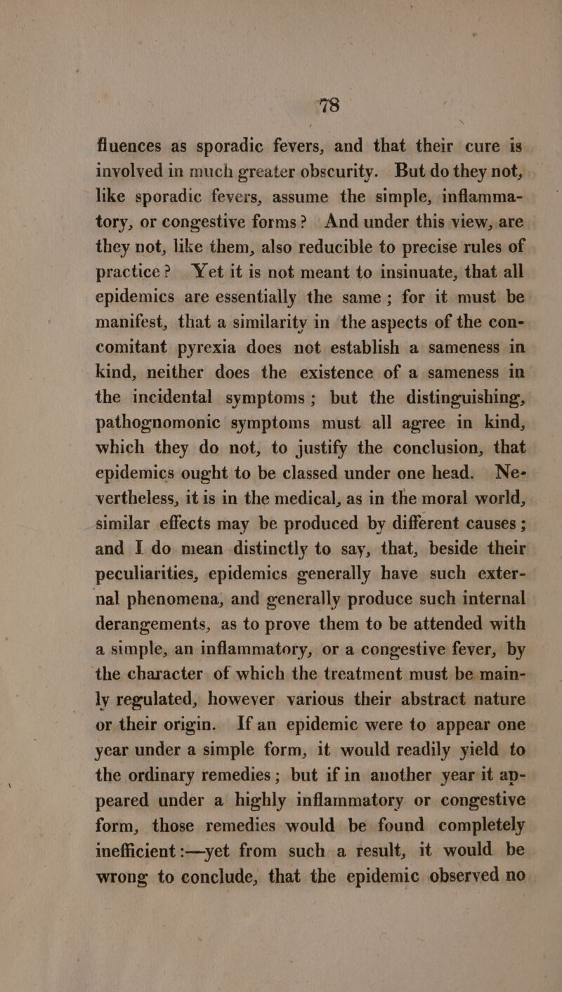 fluences as sporadic fevers, and that their cure is involved in much greater obscurity. But do they not, like sporadic fevers, assume the simple, inflamma- tory, or congestive forms? And under this view, are they not, like them, also reducible to precise rules of practice? Yet it is not meant to insinuate, that all epidemics are essentially the same; for it must be manifest, that a similarity in the aspects of the con- comitant pyrexia does not establish a sameness in kind, neither does the existence of a sameness in the incidental symptoms; but the distinguishing, pathognomonic symptoms must all agree in kind, which they do not, to justify the conclusion, that epidemics ought to be classed under one head. Ne- vertheless, it is in the medical, as in the moral world, similar effects may be produced by different causes ; and I do mean distinctly to say, that, beside their peculiarities, epidemics generally have such exter- nal phenomena, and generally produce such internal derangements, as to prove them to be attended with a simple, an inflammatory, or a congestive fever, by the character of which the treatment must be main- ly regulated, however various their abstract nature or their origin. Ifan epidemic were to appear one year under a simple form, it would readily yield to the ordinary remedies ; but if in another year it ap- peared under a highly inflammatory or congestive form, those remedies would be found completely inefficient :—yet from such a result, it would be wrong to conclude, that the epidemic observed no