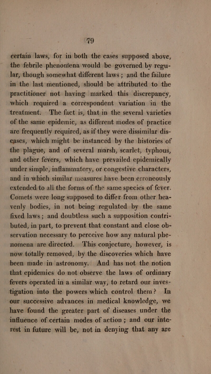 certain laws, for in both the cases supposed above, the febrile phenoniena would be governed by regu- lar, though somewhat different laws ; and the failure in the last mentioned, should be attributed to the practitioner not having marked this discrepancy, which required a correspondent variation in the treatment. The fact is, that in the several varieties of the same epidemic, as different modes of practice are frequently required, as if they were dissimilar dis- eases, which might be instanced by the histories of the plague; and of several marsh, scarlet, typhous, and other fevers, which have prevailed epidemically under simple, inflammatory, or congestive characters, and in which similar measures have been erroneously extended to all the forms of the same species of fever. Comets were long supposed to differ from other hea- venly bodies, in not being regulated by the same fixed laws ; and doubtless such a supposition contri- buted, in part, to prevent that constant and close ob- servation necessary to perceive how any natural phe- nomena are directed. ‘This conjecture, however, is now totally removed, by the discoveries which have been made in astronomy. And has not the notion that epidemics do not observe the laws of ordinary fevers operated in a similar way, to retard our inves- tigation into the powers which contro) them? In our successive advances in medical knowledge, we have found the greater part of diseases under the influence of certain modes of action ; and our inte- rest in future will be, not in denying that any are