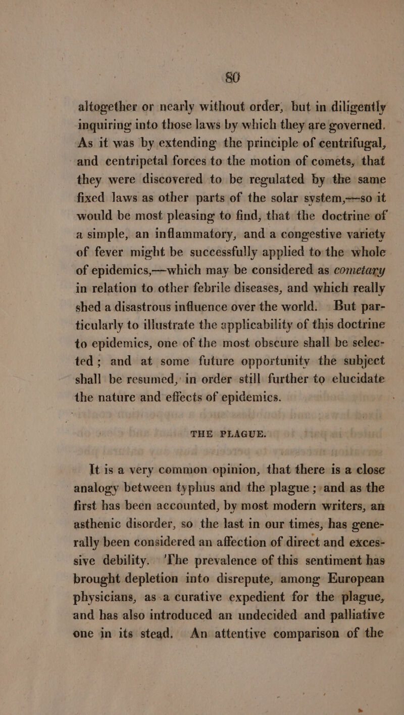8G altogether or nearly without order, but in diligently inquiring into those laws by which they are governed. As it was by extending the principle of centrifugal, and centripetal forces to the motion of comets, that they were discovered to be regulated by the same fixed laws as other parts of the solar system,——so it would be most pleasing to find, that the doctrine of a simple, an inflammatory, and a congestive variety of fever might be successfully applied to: the whole of epidemics,—which may be considered as cometary in relation to other febrile diseases, and which really shed a disastrous influence over the world. But par- ticularly to illustrate the applicability of this doctrine to epidemics, one of the most obscure shall be selec- — ted; and at some future opportunity the subject shall be resumed, in order still further to elucidate the nature and effects of epidemics. THE PLAGUE. It is a very common opinion, that there is a close analogy between typhus and the plague ;/and as the first has been accounted, by most modern writers, an asthenic disorder, so the last in our times, has gene- rally been considered an affection of direct and exces- sive debility. ‘The prevalence of this sentiment has brought depletion into disrepute, among European physicians, as-a curative expedient for the plague, and has also introduced an undecided and palliative one in its stead. An attentive comparison of the