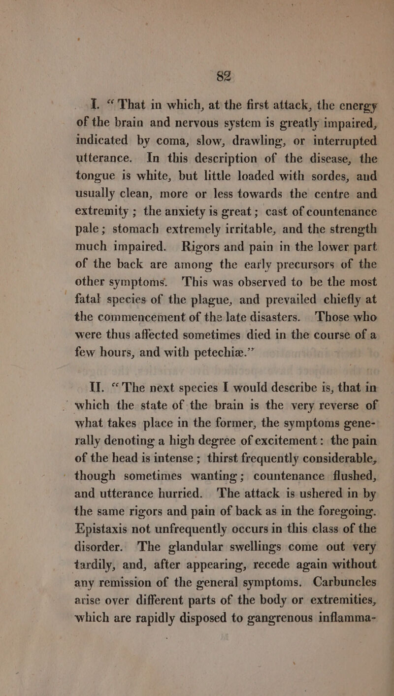 I. “ That in which, at’ the first attack, the energy of the brain and nervous system is greatly impaired, indicated by coma, slow, drawling, or interrupted utterance. In this description of the disease, the tongue is white, but little loaded with sordes, and usually clean, more or less towards the centre and extremity ; the anxiety is great ; cast of countenance pale; stomach extremely irritable, and the strength much impaired. Rigors and pain in the lower part of the back are among the early precursors of the other symptoms. This was observed to be the most fatal species of the plague, and prevailed chiefly at the commencement of the late disasters. Those who were thus affected sometimes died in the course of a few hours, and with petechiz.’’ Il. “The next species I would describe is, that in - which the state of the brain is the very reverse of what takes place in the former, the symptoms gene- rally denoting a high degree of excitement: the pain of the head is intense ; thirst frequently considerable, ' though sometimes wanting; countenance flushed, and utterance hurried. ‘The attack is ushered in by the same rigors and pain of back as in the foregoing. Hpistaxis not unfrequently occurs in this class of the disorder. The glandular swellings come out very tardily, and, after appearing, recede again without any remission of the general symptoms. Carbuncles arise over different parts of the body or extremities, which are rapidly disposed to gangrenous inflamma-