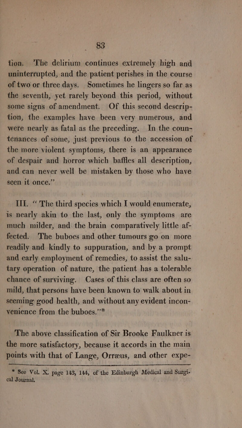tion. ‘The delirium continues extremely high and uninterrupted, and the patient perishes in the course of two or three days. Sometimes he lingers so far as the seventh, yet rarely beyond this period, without some signs of amendment. Of this second descrip- tion, the examples have been very numerous, and were nearly as fatal as the preceding. In the coun- tenances of some, just previous to the accession of the more violent symptoms, there is an appearance of despair and horror which baffles all description, and can never well be mistaken by those who have seen it once.” IU. “ The third species which I would enumerate, is nearly akin to the last, only the symptoms are much milder, and. the brain comparatively little af- fected. The buboes and other tumours go on more readily and kindly to suppuration, and by a prompt and early employment of remedies, to assist the salu- tary operation of nature, the patient has a tolerable chance of surviving. Cases of this class are often so mild, that persons have been known to walk about in seeming good health, and smithont any evident incon- venience from the buboes.” The above classification of Sir Brooke Faulkner is the more satisfactory, because it accords in the main points with that of Lange, Orreus, and other expe- * See Vol. X. page 143, 144, of the Edinburgh Medical and Surgi- cal Journal,