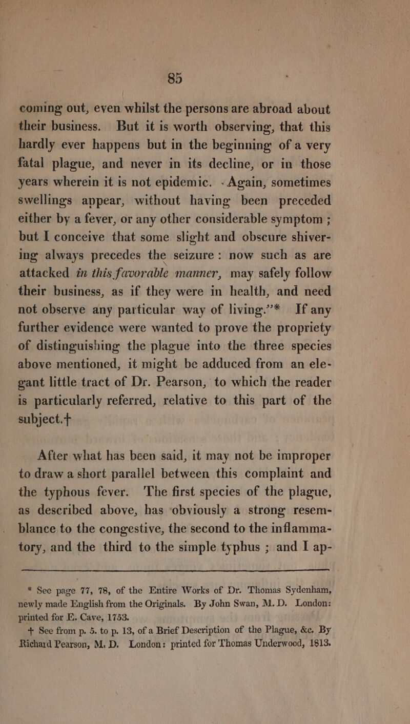 coming out, even whilst the persons are abroad about their business. But it is worth observing, that this hardly ever happens but in the beginning: of a very fatal plague, and never in its decline, or in those years wherein it is not epidemic. «Again, sometimes swellings appear, without having been preceded either by a fever, or any other considerable symptom ; but I conceive that some slight and obscure shiver- - Ing always precedes the seizure : now such as are attacked in this favorable manner, may safely follow _ their business, as if they were in health, and need not observe any particular way of living.”’* If any further evidence were wanted to prove the propriety of distinguishing the plague into the three species above mentioned, it might be adduced from an ele- gant little tract of Dr. Pearson, to which the reader is particularly referred, relative to this part of the subject. After what has been said, it may not be improper to draw a short parallel between this complaint and the typhous fever. 'The first species of the plague, as described above, has ‘obviously a strong resem- blance to the congestive, the second to the inflamma- tory, and the third to the simple typhus ; and I ap- * See page 77, 78, of the Entire Works of Dr. Thomas Sydenham, newly made English from the Originals. By John Swan, M.D. London: printed for E. Cave, 1753. + See from p. 5. to p. 13, of a Brief Description of the Plague, &amp;e. By Richard Pearson, M: D. London: printed for Thomas Underwood, 1813.