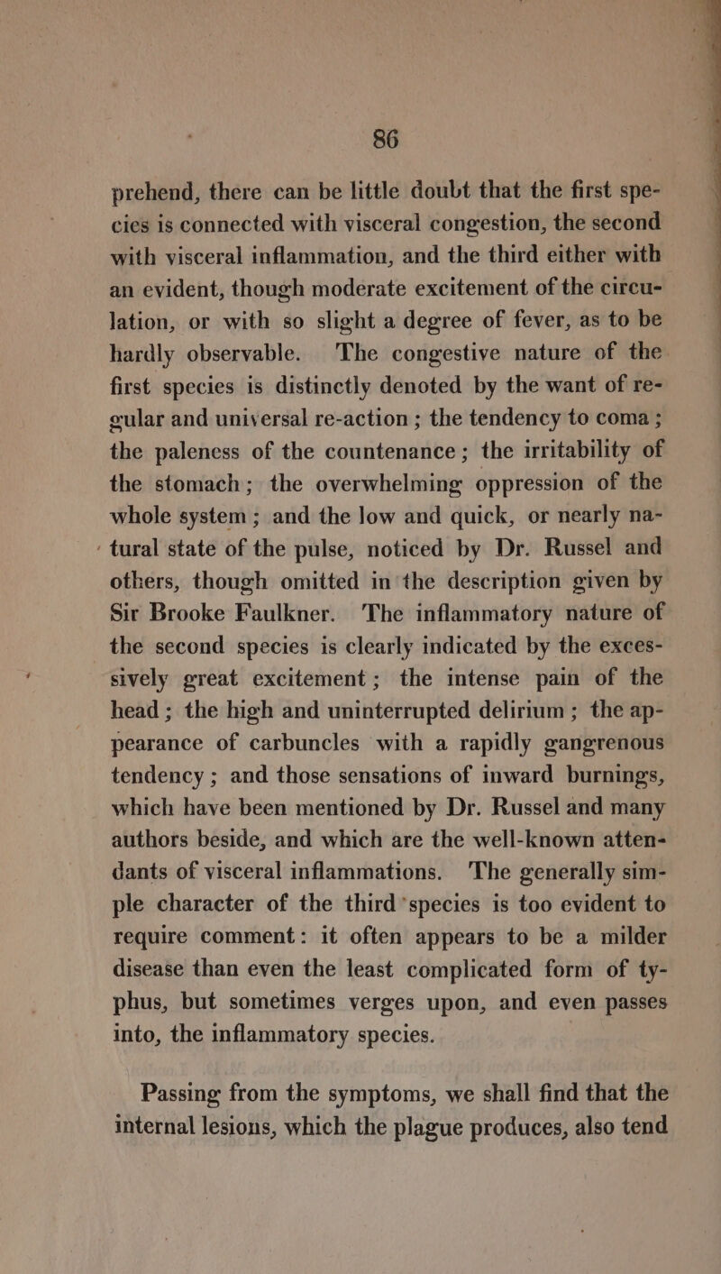 prehend, there can be little doubt that the first spe- cies is connected with visceral congestion, the second with visceral inflammation, and the third either with an evident, though moderate excitement of the circu- lation, or with so slight a degree of fever, as to be hardly observable. The congestive nature of the. first species is distinctly denoted by the want of re- cular and universal re-action ; the tendency to coma ; the paleness of the countenance ; the irritability of the stomach; the overwhelming oppression of the whole system ; and the low and quick, or nearly na- ‘tural state of the pulse, noticed by Dr. Russel and others, though omitted in the description given by Sir Brooke Faulkner. The inflammatory nature of the second species is clearly indicated by the exces- sively great excitement; the intense pain of the head ; the high and uninterrupted delirium ; the ap- pearance of carbuncles with a rapidly gangrenous tendency ; and those sensations of inward burnings, which have been mentioned by Dr. Russel and many authors beside, and which are the well-known atten- dants of visceral inflammations. 'The generally sim- ple character of the third’species is too evident to require comment: it often appears to be a milder disease than even the least complicated form of ty- phus, but sometimes verges upon, and even passes into, the inflammatory species. Passing from the symptoms, we shall find that the internal lesions, which the plague produces, also tend