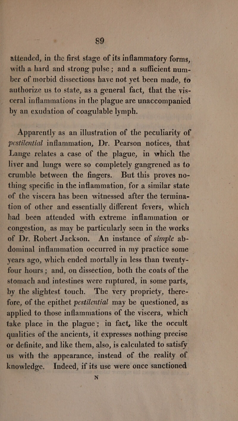 attended, in the first stage of its inflammatory forms, with a hard and strong pulse; and a sufficient num- ber of morbid dissections have not yet been made, to authorize us to state, as a general fact, that the vis- ceral inflammations in the plague are unaccompanied by an exudation of coagulable lymph. Apparently as an illustration of the peculiarity of pestilential inflammation, Dr. Pearson notices, that Lange relates a case of the plague, in which the liver and lungs were so completely gangrened as to crumble between the fingers. But this proves no- thing specific in the inflammation, for a similar state of the viscera has been witnessed after the termina- tion of other and essentially different fevers, which had been attended with extreme inflammation or congestion, as may be particularly seen in the works of Dr. Robert Jackson. An instance of simple ab- dominal inflammation occurred in my practice some — years ago, which ended mortally in less than twenty- four hours; and, on dissection, both the coats of the — stomach and intestines were ruptured, in some parts, by the slightest touch. The very propriety, there- fore, of the epithet pestilential may be questioned, as applied to those inflammations of the viscera, which — take place in the plague; in fact, like the occult qualities of the ancients, it expresses nothing precise or definite, and like them, also, is calculated to satisfy us with the appearance, instead of the reality of knowledge. Indeed, if its use were once sanctioned N