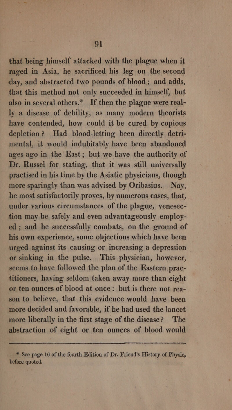 ol that being himself attacked with the plague when it raved in Asia, he sacrificed his leg on the second day, and abstracted two pounds of blood; and adds, that this method not only succeeded in himself, but also in several others.* If then the plague were real- ly a disease of debility, as many modern theorists have contended, how could it be cured by copious depletion? Had blood-letting been directly detri- mental, it would indubitably have been abandoned ages ago in the East; but we have the authority of Dr. Russel for stating, that it was still universally practised in his time by the Asiatic physicians, though more sparingly than was advised by Oribasius. Nay, he most satisfactorily proves, by numerous cases, that, under various circumstances of the plague, venesec- tion may be safely and even advantageously employ- ed ; and he successfully combats, on the ground of his own experience, some objections which have been urged against its causing or increasing a depression — or sinking in the pulse. This physician, however, seems to have followed the plan of the Eastern prac- titioners, having seldom taken away more than eight or ten ounces of blood at once: but is there not rea- son to believe, that this evidence would have been more decided and favorable, if he had used the lancet more liberally in the first stage of the disease? The abstraction of eight or ten ounces of blood would * See page 16 of the fourth Edition of Dr. Friend’s History of Physic, before quoted.