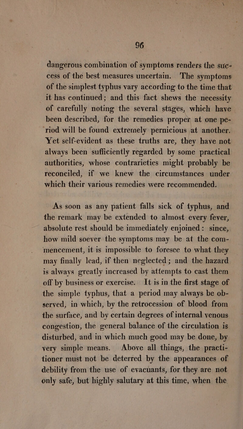 56 dangerous combination of symptoms renders the suc- cess of the best measures uncertain. ‘The symptoms of the simplest typhus vary according: to the time that it has continued; and this fact shews the necessity of carefully noting the several stages, which have been described, for the remedies proper, at one pe- ‘riod will be found extrernely pernicious at another. Yet self-evident as these truths are, they have not always been sufficiently regarded by some practical authorities, whose contrarieties might probably be reconciled, if we knew the circumstances under: which their various remedies were recommended. As soon as any patient falls sick of typhus, and the remark may be extended to almost every fever, absolute rest should be immediately enjoined: since, how mild soever the symptoms may be at the com- mencement, it is impossible to foresee to what they may finally lead, if then neglected; and the hazard is always greatly increased by attempts to cast them off by business or exercise. It is in the first stage of the simple typhus, that a period may always be ob- served, in which, by the retrocession of blood from the surface, and by certain degrees of internal venous congestion, the general balance of the circulation is disturbed, and in which much good may be done, by very simple means. Above all things, the practi- tioner must not be deterred by the appearances of debility from the use of evacuants, for they are not only safe, but highly salutary at this time, when the