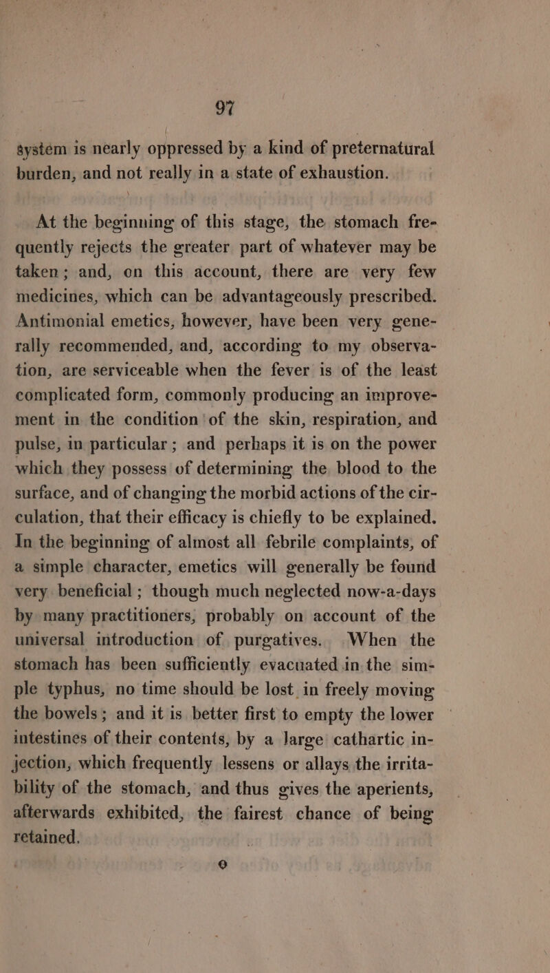 system is nearly oppressed by a kind of preternatural burden, and not really in a state of exhaustion. At the beginning of this stage, the stomach fre- quently rejects the greater part of whatever may be taken ; and, on this account, there are very few medicines, which can be advantageously prescribed. Antimonial emetics, however, have been very gene- rally recommended, and, according to my observa- tion, are serviceable when the fever is of the least complicated form, commonly producing an improve- ment in the condition ‘of the skin, respiration, and pulse, in particular ; and perhaps it is on the power which they possess of determining the. blood to the surface, and of changing the morbid actions of the cir- culation, that their efficacy is chiefly to be explained. In the beginning: of almost all febrile complaints, of a simple character, emetics will generally be found very beneficial ; though much neglected now-a-days by many practitioners, probably on account of the universal introduction of purgatives. When the stomach has been sufficiently evacuated .in.the sim- ple typhus, no time should be lost in freely moving the bowels ; and it is better first to empty the lower intestines of their contents, by a Jarge cathartic in- jection, which frequently lessens or allays the irrita- bility of the stomach, and thus gives the aperients, afterwards exhibited, the fairest chance of being retained. } °