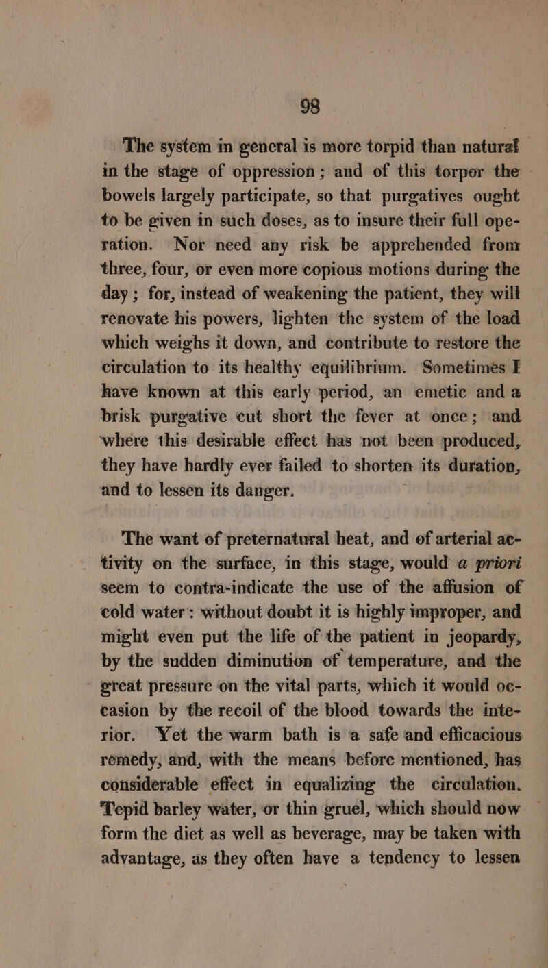 The system in general is more torpid than natural in the stage of oppression; and of this torpor the bowels largely participate, so that purgatives ought to be given in such doses, as to insure their full ope- ration. Nor need any risk be apprehended from three, four, or even more copious motions during: the day ; for, instead of weakening the patient, they will renovate his powers, lighten the system of the load which weighs it down, and contribute to restore the circulation to its healthy equilibrium. Sometimes FE have known at this early period, an emetic and a | brisk purgative cut short the fever at once; and ‘where this desirable effect has not been produced, they have hardly ever failed to shorten its duration, and to lessen its danger. The want of preternatural heat, and of arterial ac- _ ‘tivity on the surface, in this stage, would a priori seem to contra-indicate the use of the affusion of cold water: without doubt it is highly improper, and might even put the life of the patient in jeopardy, by the sudden diminution of temperature, and the ereat pressure on the vital parts, which it would oe- easion by the recoil of the blood towards the inte- rior. Yet the warm bath is a safe and efficacious remedy, and, with the means before mentioned, has considerable effect in equalizing the circulation, Tepid barley water, or thin gruel, which should now form the diet as well as beverage, may be taken with advantage, as they often have a tendency to lessen