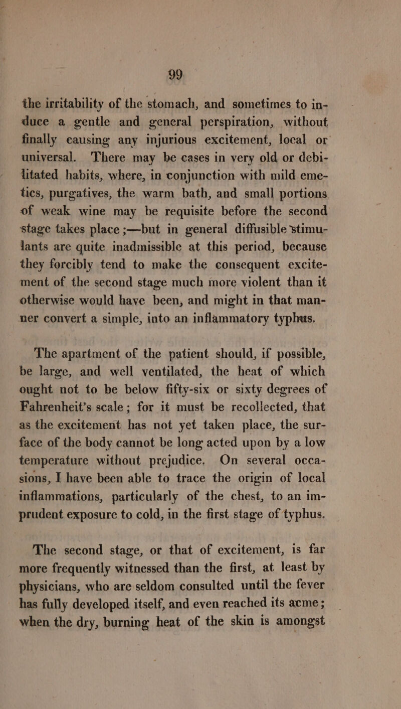 the irritability of the stomach, and sometimes to in- duce a gentle and general perspiration, without finally causing any injurious excitement, local or universal. There may be cases in very old or debi- litated habits, where, in conjunction with mild eme- tics, purgatives, the warm bath, and small portions of weak wine may be requisite before the second stage takes place ;—but in general diffusible stimu- lants are quite inadmissible at this period, because they forcibly tend to make the consequent excite- ment of the second stage much more violent than it otherwise would have been, and might in that man- ner convert a simple, into an inflammatory typhus. The apartment of the patient should, if possible, be large, and well ventilated, the heat of which ought not to be below fifty-six or sixty degrees of Fahrenheit’s scale; for it must be recollected, that as the excitement has not yet taken place, the sur- face of the body cannot be long acted upon by a low temperature without prejudice. On several occa- sions, I have been able to trace the origin of local inflammations, particularly of the chest, to an im- prudent exposure to cold, in the first stage of typhus. The second stage, or that of excitement, is far more frequently witnessed than the first, at least by physicians, who are seldom consulted until the fever has fully developed itself, and even reached its acme ; when the dry, burning heat of the skin is amongst